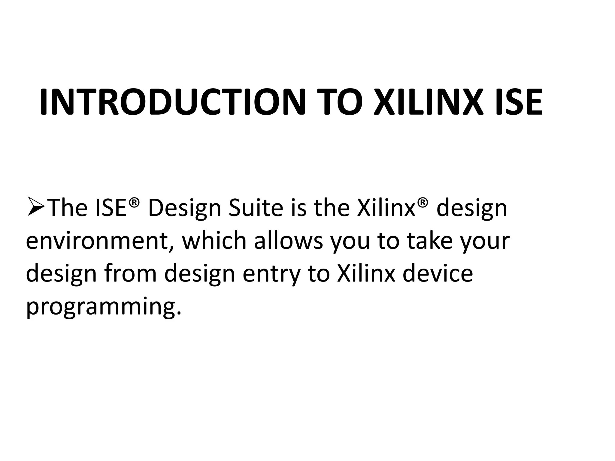 INTRODUCTION TO XILINX ISE
The ISE® Design Suite is the Xilinx® design
environment, which allows you to take your
design from design entry to Xilinx device
programming.
 