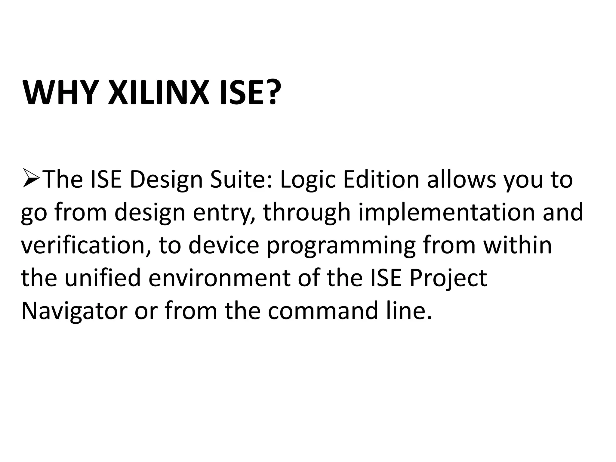 WHY XILINX ISE?
The ISE Design Suite: Logic Edition allows you to
go from design entry, through implementation and
verification, to device programming from within
the unified environment of the ISE Project
Navigator or from the command line.
 