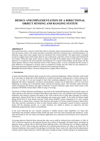 Network and Complex Systems www.iiste.org
ISSN 2224-610X (Paper) ISSN 2225-0603 (Online)
Vol.4, No.8, 2014
1
DESIGN AND IMPLEMENTATION OF A DIRECTIONAL
OBJECT SENSING AND RANGING SYSTEM
Adamu Murtala Zungeru1
, Idris Mahmood2
, Anthony Chukwunonso Mmonyi3
, Gbenga Daniel Obikoya4
1,4
Department of Electrical and Electronics Engineering, Federal University Oye-Ekiti, Nigeria
zungeru.adamu@fuoye.edu.ng, gbenga.obikoya@fuoye.edu.ng
2
Department of Electrical and Electronics Engineering, Federal University of Technology, Minna, Nigeria
iidriiz@yahoo.com
3
Department of Electrical and Electronics Engineering, Afe Babalola University, Ado-Ekiti, Nigeria
mac11anthony@gmail.com
ABSTRACT
The research provides a security system that achieves automatic object sensing detection at a given radius range
from the security system. This system provides an automatic detection of intrusion into a restricted property. An
ultrasonic range sensor and a stepper motor are interfaced with a microcontroller. The range sensor is mounted
on top of a stepper motor which rotates about its axis continuously, and emits a burst of energy until reflected off
of an object. When the range sensor senses an object, the angle of the stepper motor at the instance of object
detection is recorded by the microcontroller and displayed on a Liquid Crystal Display (LCD) along with the
object distance. Because of the rotational motion of the sensing system, it can be concluded that this system is
quite different in its approach to security issues as compared to similar ones that which are just stationed in a
fixed point and meant to detect obstacle or intrusion from a particular direction.
Keyword: Directional Object, Ultrasonic Range Sensor, Stepper Motor, Detection
1. Introduction
A quick and immediate detection helps to prevent worst events from happening, without which the world would
be in total chaos as things that could ordinarily be avoided will either go unannounced or will be noticed only
when it is too late. It is not just enough to know that something happened, but how it happened, when it
happened and where it happened. A proactive and preemptive measure can be deployed to avert an event from
happening, by making use of directional object sensing and ranging system. This automatic object detection
system incorporates the distance and angle of detection. It possess ultrasonic range sensor which works on the
principle of RADAR to detect object within its range of coverage.
The history of “Radio Detection and Ranging” goes back to the nineteenth/beginning of the twentieth century. In
1904 a patent for the detection of distant metal objects with electric waves was granted to the German Christian
Hülsmeyer. But intensive research only began in the 1930s with the aim of using radar techniques for military
applications. During World War II, radar technology and system grew rapidly. In the battle for Britain fought
during World War II, Great Britain used the 'Chain Home RADAR' system comprising of 21 early warning
RADAR sites to obtain timely warning of the direction and number of German aircraft coming to attack them.
They then used this information to focus on their limited number of interceptor aircraft to achieve numerical
parity with the attacking aircrafts. As a result, Germany was unable to achieve air superiority and they
indefinitely postponed their attack on Great Britain.
In the years following the war, research continued to steadily advance radar capabilities [1]. Since then
technologies like Synthetic-Aperture Radar (SAR) and many more have been developed and introduced. Today
radar also found its way into many non-military applications (e.g. automotive) and research can be expected to
continue [2].
A German physicist Heinrich Hertz showed that radio waves could be reflected from solid objects in 1886. In
1895, a Physicist instructor at the imperial Russian Navy School in Kronstadt, Alexander Popov, developed an
apparatus using a coherer tube for detecting distant lightning strikes. The following year, he added a spark-gap
transmitter. In 1897, while testing this equipment for communicating between two ships in the Baltic Sea, he
observed interference beat caused by the passage of a third ship. Popov wrote in his report that this phenomenon
could be used for objects detection. And his observation, though he made no further attempt to do anything about
 