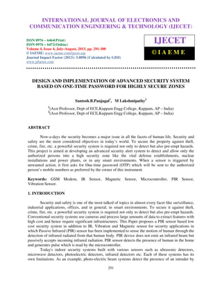 International Journal of Electronics and Communication Engineering & Technology (IJECET),
ISSN 0976 – 6464(Print), ISSN 0976 – 6472(Online) Volume 4, Issue 4, July-August (2013), © IAEME
291
DESIGN AND IMPLEMENTATION OF ADVANCED SECURITY SYSTEM
BASED ON ONE-TIME PASSWORD FOR HIGHLY SECURE ZONES
Santosh.B.Panjagal1
, M Lakshmipathy2
1
(Asst Professor, Dept of ECE,Kuppam Engg College, Kuppam, AP – India)
2
(Asst Professor, Dept of ECE,Kuppam Engg College, Kuppam, AP – India)
ABSTRACT
Now-a-days the security becomes a major issue in all the facets of human life. Security and
safety are the most considered objectives in today’s world. To secure the property against theft,
crime, fire, etc. a powerful security system is required not only to detect but also pre-empt hazards.
This project is aimed at developing an advanced security alert system to detect and allow only the
authorized persons into a high security zone like the vital defense establishments, nuclear
installations and power plants, or in any smart environments. When a sensor is triggered by
unwanted action, it first asks for One-time password (OTP) which will be sent to the authorized
person’s mobile numbers as preferred by the owner of this instrument.
Keywords: GSM Modem, IR Sensor, Magnetic Sensor, Microcontroller, PIR Sensor,
Vibration Sensor.
1. INTRODUCTION
Security and safety is one of the most talked of topics in almost every facet like surveillance,
industrial applications, offices, and in general, in smart environments. To secure it against theft,
crime, fire, etc. a powerful security system is required not only to detect but also pre-empt hazards.
Conventional security systems use cameras and process large amounts of data to extract features with
high cost and hence require significant infrastructures. This Paper proposes a PIR sensor based low
cost security system in addition to IR, Vibration and Magnetic sensor for security applications in
which Passive Infrared (PIR) sensor has been implemented to sense the motion of human through the
detection of infrared radiated from that human body. PIR device does not emit an infrared beam but
passively accepts incoming infrared radiation. PIR sensor detects the presence of human in the home
and generates pulse which is read by the microcontroller.
Today's indoor security systems built with various sensors such as ultrasonic detectors,
microwave detectors, photoelectric detectors, infrared detectors etc. Each of these systems has its
own limitations. As an example, photo-electric beam systems detect the presence of an intruder by
INTERNATIONAL JOURNAL OF ELECTRONICS AND
COMMUNICATION ENGINEERING & TECHNOLOGY (IJECET)
ISSN 0976 – 6464(Print)
ISSN 0976 – 6472(Online)
Volume 4, Issue 4, July-August, 2013, pp. 291-300
© IAEME: www.iaeme.com/ijecet.asp
Journal Impact Factor (2013): 5.8896 (Calculated by GISI)
www.jifactor.com
IJECET
© I A E M E
 