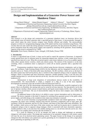 Innovative Systems Design and Engineering www.iiste.org
ISSN 2222-1727 (Paper) ISSN 2222-2871 (Online)
Vol.5, No.10, 2014
1
Design and Implementation of a Generator Power Sensor and
Shutdown Timer
Gbenga Daniel Obikoya1
Adamu Murtala Zungeru1
Anthony C. Mmonyi2
Tasiu Hayatuddeen3
1.Department of Electrical and Electronics Engineering, Federal University Oye-Ekiti, Nigeria
gbenga.obikoya@fuoye.edu.ng, zungeru.adamu@fuoye.edu.ng
2.Department of Electrical and Electronics Engineering, Afe Babalola University, Ado-Ekiti, Nigeria
mac11anthony@gmail.com
3.Department of Electrical and Computer Engineering, Federal University of Technology, Minna, Nigeria
hayatumt@gmail.com
Abstract
This research is on the design and construction of a generator shutdown timer; an electronic device that
automatically turns off electric generator after a specified period of duty hours. A microcontroller Atmega8 is
used, which makes the entire circuitry compact, more flexible, efficient and reliable. The microcontroller
program is written in C programming language using AVR studio4 and the circuit simulation using Proteus. This
circuitry does not only control the timing operation of electric generators, but also possesses the ability to sense
power restoration (from the utility power supply) and respond by switching off the generator. Power handling
capacity of the circuit is estimated to be 1760W.
Keywords: Power Sensor, Shutdown Timer, Atmega8, AVR Studio, Proteus VSM.
1. Introduction
A timer is a specialized type of clock. A timer can be used to control the sequence of processes. A stopwatch
counts upward from zero or reference point for measuring elapsed time, whereas, a timer counts down from a
specified time interval to zero. When the set period expires, some timers indicates so (e.g. by an audible signal),
while others operate electric switches, which cuts electric power. The interest of this research is in the time
switching, where a countdown timer is employed to switch off an electric generator after a specified time
interval.
Programming countdown timers can be realized using discrete electronic components, such as logic
gates, RC oscillators, Light Emitting Diodes (LED’s) for the indication, and few Integrated Circuits (ICs) like
counters and so on. Timers of this kind suffer many drawbacks. The RC oscillator, which serves as the heart of
the entire system may itself not be precise, due to variation in the component ratings or due to capacitor charge
leakages, which is associated with more electrolytic capacitors. Another problem is that, it can only have few
settable starting times (i.e. not all time intervals can be set). Also the circuit is bulky, and this increases its failure
tendencies [1].
Advancement in large scale integration of semiconductor devices results in the availability of
microcontroller. The microcontroller is simply a computer on a chip. It is one of the most important
developments in electronics since the invention of the microprocessor itself [2].
To take care of all the shortcomings aforementioned, the microcontroller would be employed in this
project. Due to its flexibility, the starting time can be varied for all time intervals. The time period is set by the
use of operator interface which consists of push buttons and liquid crystal display (LCD). Also, timing ranges
from minute to several hours. The use of microcontroller makes the device more compact, more reliable and
much more precise.
An additional feature in this device is its ability to sense a power interruption such as when power is
restored. The device responds to this kind of situation by switching from generator power to the public utility
power supply, and while doing so the countdown timer stops since normalcy is restored.
There are several researches on programmable countdown timers and related applications. In those
researches, the timers were normally realized using discrete electronics components such as logic gates, RC
oscillators, LEDs for indication, and few ICs like counters, and timers of this kind suffer many drawbacks. The
RC oscillator, which serves as the heart of the entire system may itself not be precise due to variation in the
component ratings or due to capacitor charge leakages, which is associated with more electrolytic capacitors.
Another problem is that, it can only have few settable starting times (i.e. not all time intervals can be set). Also,
the circuitry is too complex and it increases the risk of failure [1].
In a work by Olatinwo et al [3], an attempt was made to design and implement an automatic
changeover with remote control. The design and construction of an automatic changeover with remote control
will ease the use of an electrical power generating system. The paper focuses on the design of an automatic
changeover that will enhance user control over a power generating set. It is intended for use with a single phase
power generating set operating at 220V AC.
 