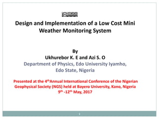 Design and Implementation of a Low Cost Mini
Weather Monitoring System
By
Ukhurebor K. E and Azi S. O
Department of Physics, Edo University Iyamho,
Edo State, Nigeria
Presented at the 4thAnnual International Conference of the Nigerian
Geophysical Society (NGS) held at Bayero University, Kano, Nigeria
9th -12th May, 2017
1
 