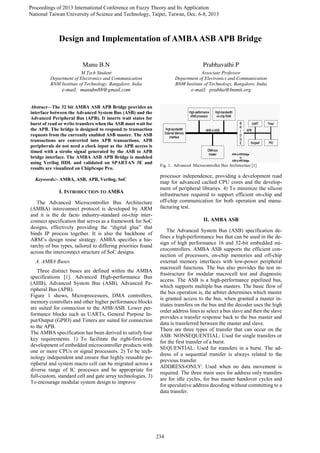 Proceedings of 2013 International Conference on Fuzzy Theory and Its Application
National Taiwan University of Science and Technology, Taipei, Taiwan, Dec. 6-8, 2013
Abstract—The 32 bit AMBA ASB APB Bridge provides an
interface between the Advanced System Bus (ASB) and the
Advanced Peripheral Bus (APB). It inserts wait states for
burst of read or write transfers when the ASB must wait for
the APB. The bridge is designed to respond to transaction
requests from the currently enabled ASB master. The ASB
transactions are converted into APB transactions. APB
peripherals do not need a clock input as the APB access is
timed with a strobe signal generated by the ASB to APB
bridge interface. The AMBA ASB APB Bridge is modeled
using Verilog HDL and validated on SPARTAN 3E and
results are visualized on ChipScope Pro.
Keywords:- AMBA, ASB, APB, Verilog, SoC
I. INTRODUCTION TO AMBA
The Advanced Microcontroller Bus Architecture
(AMBA) interconnect protocol is developed by ARM
and it is the de facto industry-standard on-chip inter-
connect specification that serves as a framework for SoC
designs, effectively providing the “digital glue” that
binds IP process together. It is also the backbone of
ARM’s design reuse strategy. AMBA specifies a hie-
rarchy of bus types, tailored to differing priorities found
across the interconnect structure of SoC designs.
A. AMBA Buses
Three distinct buses are defined within the AMBA
specifications [1]. Advanced High-performance Bus
(AHB), Advanced System Bus (ASB), Advanced Pe-
ripheral Bus (APB).
Figure 1 shows, Microprocessors, DMA controllers,
memory controllers and other higher performance blocks
are suited for connection to the AHB/ASB. Lower per-
formance blocks such as UARTs, General Purpose In-
put/Output (GPIO) and Timers are suited for connection
to the APB.
The AMBA specification has been derived to satisfy four
key requirements. 1) To facilitate the right-first-time
development of embedded microcontroller products with
one or more CPUs or signal processors. 2) To be tech-
nology independent and ensure that highly reusable pe-
ripheral and system macro cell can be migrated across a
diverse range of IC processes and be appropriate for
full-custom, standard cell and gate array technologies. 3)
To encourage modular system design to improve
Fig. 1. Advanced Microcontroller Bus Architecture [1]
processor independence, providing a development road
map for advanced cached CPU cores and the develop-
ment of peripheral libraries. 4) To minimize the silicon
infrastructure required to support efficient on-chip and
off-chip communication for both operation and manu-
facturing test.
II. AMBA ASB
The Advanced System Bus (ASB) specification de-
fines a high-performance bus that can be used in the de-
sign of high performance 16 and 32-bit embedded mi-
crocontrollers. AMBA ASB supports the efficient con-
nection of processors, on-chip memories and off-chip
external memory interfaces with low-power peripheral
macrocell functions. The bus also provides the test in-
frastructure for modular macrocell test and diagnostic
access. The ASB is a high-performance pipelined bus,
which supports multiple bus masters. The basic flow of
the bus operation is, the arbiter determines which master
is granted access to the bus, when granted a master in-
itiates transfers on the bus and the decoder uses the high
order address lines to select a bus slave and then the slave
provides a transfer response back to the bus master and
data is transferred between the master and slave.
There are three types of transfer that can occur on the
ASB: NONSEQUENTIAL: Used for single transfers or
for the first transfer of a burst.
SEQUENTIAL: Used for transfers in a burst. The ad-
dress of a sequential transfer is always related to the
previous transfer.
ADDRESS-ONLY: Used when no data movement is
required. The three main uses for address only transfers
are for idle cycles, for bus master handover cycles and
for speculative address decoding without committing to a
data transfer.
Manu B.N Prabhavathi P
M.Tech Student Associate Professor
Department of Electronics and Communication Department of Electronics and Communication
BNM Institute of Technology, Bangalore, India BNM Institute of Technology, Bangalore, India
e-mail: manubn88@gmail.com e-mail: prabha@bnmit.org
Design and Implementation of AMBAASB APB Bridge
Proceedings of 2013 International Conference on Fuzzy Theory and Its Application
National Taiwan University of Science and Technology, Taipei, Taiwan, Dec. 6-8, 2013
234
978-1-4799-0386-3/13/$31.00 ©2013 IEEE
 