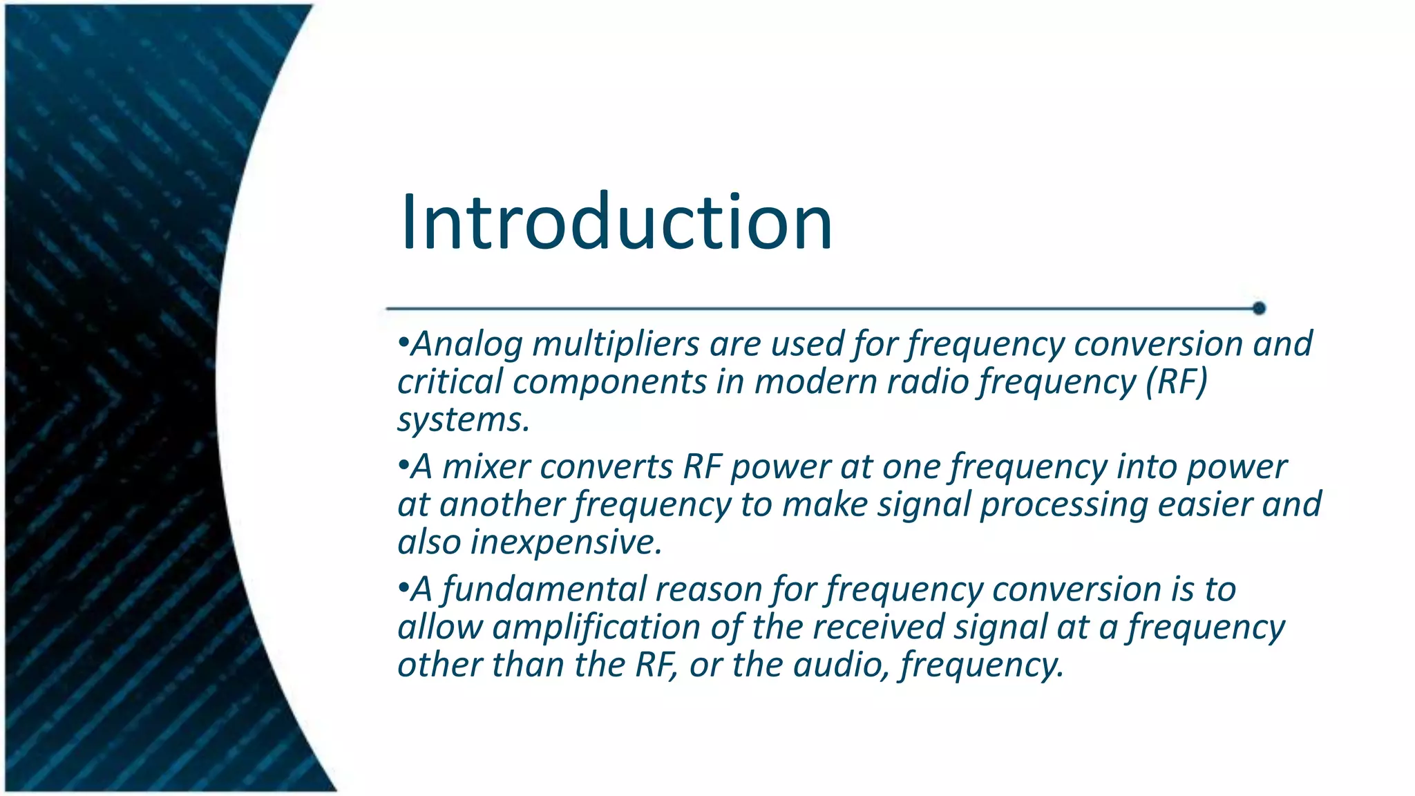 Introduction
•Analog multipliers are used for frequency conversion and
critical components in modern radio frequency (RF)
systems.
•A mixer converts RF power at one frequency into power
at another frequency to make signal processing easier and
also inexpensive.
•A fundamental reason for frequency conversion is to
allow amplification of the received signal at a frequency
other than the RF, or the audio, frequency.

 