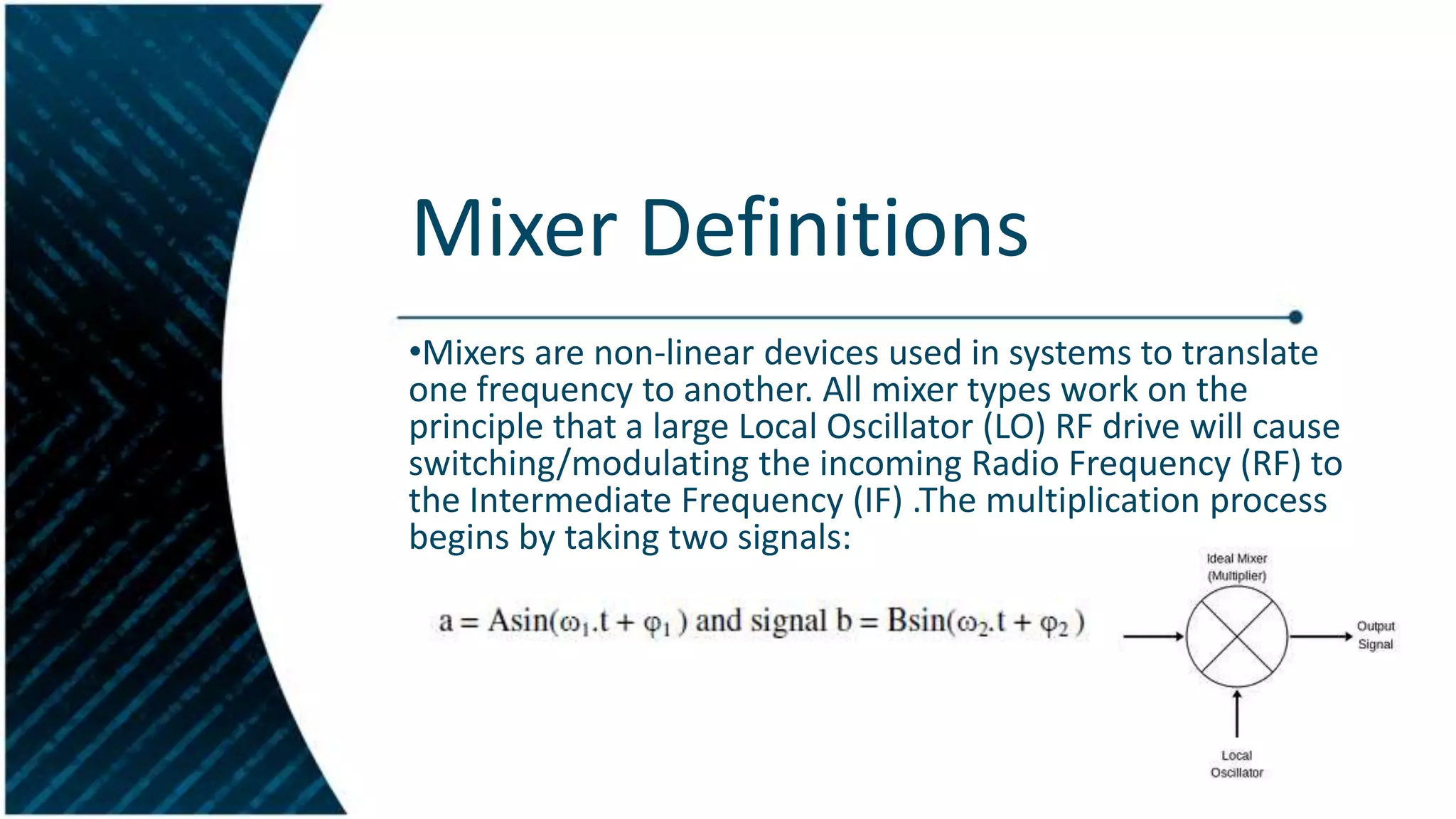 Mixer Definitions
•Mixers are non-linear devices used in systems to translate
one frequency to another. All mixer types work on the
principle that a large Local Oscillator (LO) RF drive will cause
switching/modulating the incoming Radio Frequency (RF) to
the Intermediate Frequency (IF) .The multiplication process
begins by taking two signals:

 