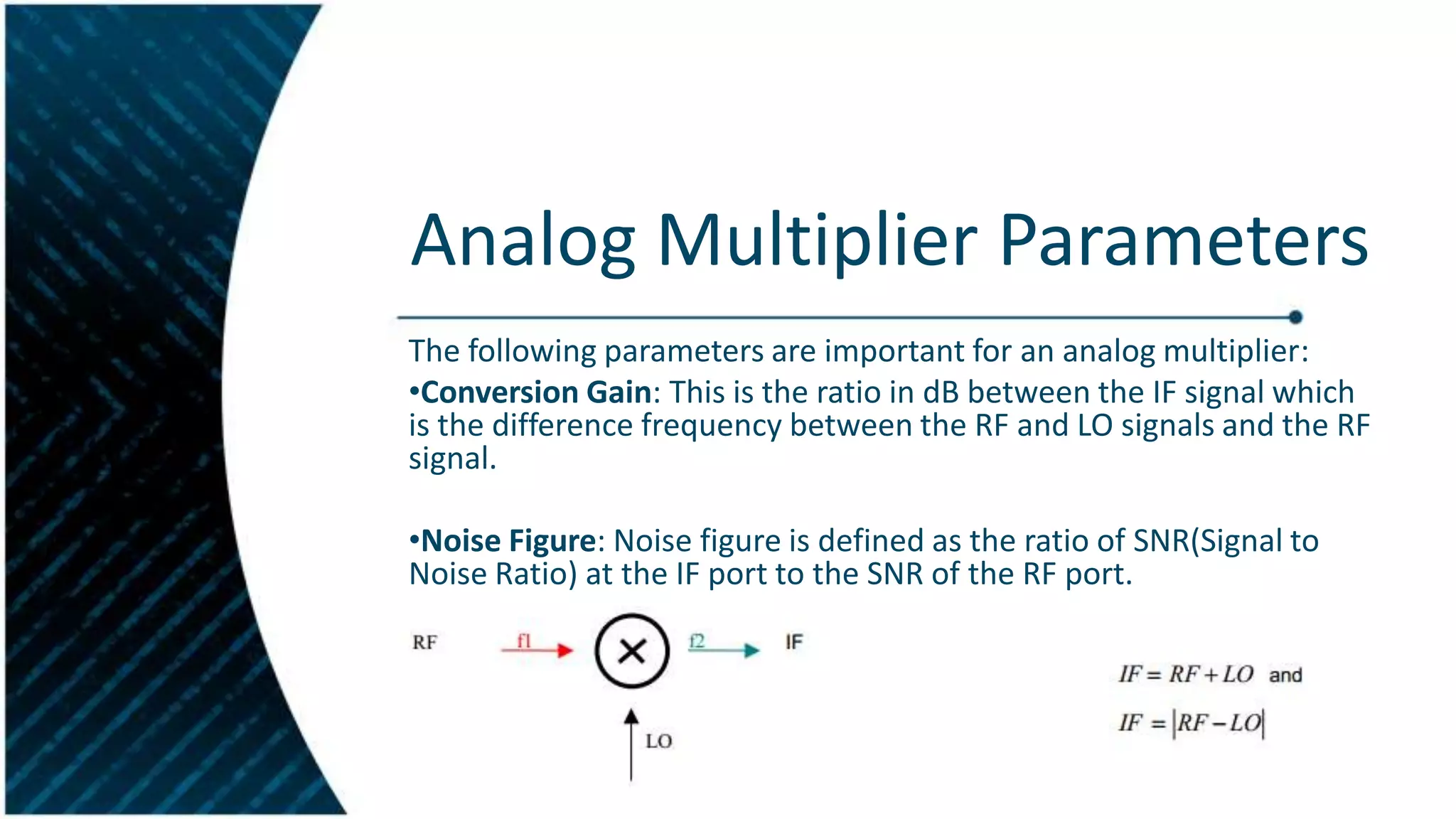 Analog Multiplier Parameters
The following parameters are important for an analog multiplier:
•Conversion Gain: This is the ratio in dB between the IF signal which
is the difference frequency between the RF and LO signals and the RF
signal.
•Noise Figure: Noise figure is defined as the ratio of SNR(Signal to
Noise Ratio) at the IF port to the SNR of the RF port.

 