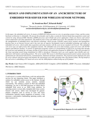 IJRET: International Journal of Research in Engineering and Technology ISSN: 2319-1163
__________________________________________________________________________________________
Volume: 02 Issue: 04 | Apr-2013, Available @ http://www.ijret.org 678
DESIGN AND IMPLEMENTATION OF AN ANCRCHITECTURE OF
EMBEDDED WEB SERVER FOR WIRELESS SENSOR NETWORK
K. Sreenivasa Ravi1
, B.Suresh Reddy2
1
Professor , 2
Research schooler, ECM Department, K L University, A.P, INDIA
ravi.kavuluri@kluniversity.in, sureshreddybmr@hotmail.com
Abstract
In this paper, the embedded web server, by means of ARM9-S3C2440 processor as core, its operating system is Linux, and the system
hardware architecture is obtainable. We present the principles and to plan a system for Internet-based data-acquisition system and
control by using Advanced RISC Machine (ARM9) processor and in-build web server application. Client can observe and control
remote temperature and video information. The platform used is Linux and ARM 9 processed. The embedded web server technology is
the amalgamation of embedded device and Internet technology, which provide a flexible remote device monitor and management
function base on an Internet browser and it has turn into an superior development trend of embedded technology and realize an
embedded web server, which enable data acquisition and status monitor with the assist of any standard web browser. This embedded
web server user can right of entry their equipment remotely. The embedded web server plan includes a total web server with TCP/IP
support and Ethernet interface. It consists of application programs written in C-programming in LINUX for accessing data through
the serial port and updating the web page, porting of Linux Kernel with application program on ARM9 board. Then the procedure of
the Linux operating system being transplanted on ARM is introduced. Enterprise users can work together more flexibly and cost-
effectively with business and trading partners. The server enable Web access to distributed measurement/control systems and provide
optimization for educational laboratories, instrumentation, Industrial and home automation. The proposed system eliminates the need
for server software and preservation and minimize the operational costs while operating with a big amount of data. The big benefit of
this web server is embedding a PC based web server into the ARM platform without losing any of its features.
Key Words: Code Vision AVR C Compiler, ARM-LINUX-GCC Compiler, LINUX KERNEL, ARM9 Processor, Embedded
Web Server, XBEE Modules.
---------------------------------------------------------------------***-------------------------------------------------------------------------
1. INTRODUCTION
A web server is a system which hosts a web site and provides
services for any requesting clients. This paper introduces a
solution for embedded system access to the Internet, through
which we can remotely access, monitor, maintain
conveniently. The solution is based on Web and embedded
technology. Its core is S3C2440 processor on which they're
embedded Web server in an ARM Linux platform. Its
operating system is scissor-able, transplant-able Linux system.
General web servers, which were developed for general-
purpose computers such as servers or Unix and Linux
workstations, typically require megabytes of memory, a fast
processor, a preventative multitasking operating system, and
other resources [1].
The general block diagram of a web enabled WSN
 