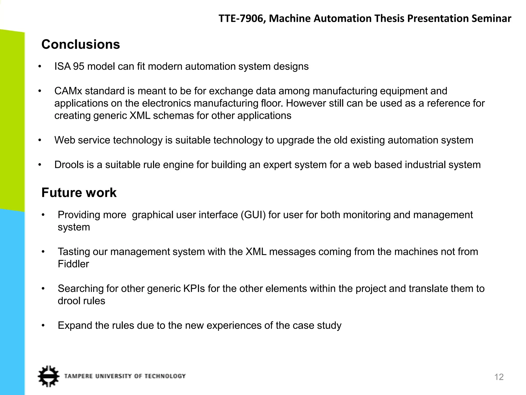 TTE-7906, Machine Automation Thesis Presentation Seminar

Conclusions
•   ISA 95 model can fit modern automation system designs

•   CAMx standard is meant to be for exchange data among manufacturing equipment and
    applications on the electronics manufacturing floor. However still can be used as a reference for
    creating generic XML schemas for other applications

•   Web service technology is suitable technology to upgrade the old existing automation system

•   Drools is a suitable rule engine for building an expert system for a web based industrial system

Future work
•   Providing more graphical user interface (GUI) for user for both monitoring and management
    system

•   Tasting our management system with the XML messages coming from the machines not from
    Fiddler

•   Searching for other generic KPIs for the other elements within the project and translate them to
    drool rules

•   Expand the rules due to the new experiences of the case study



                                                                                                        12
 