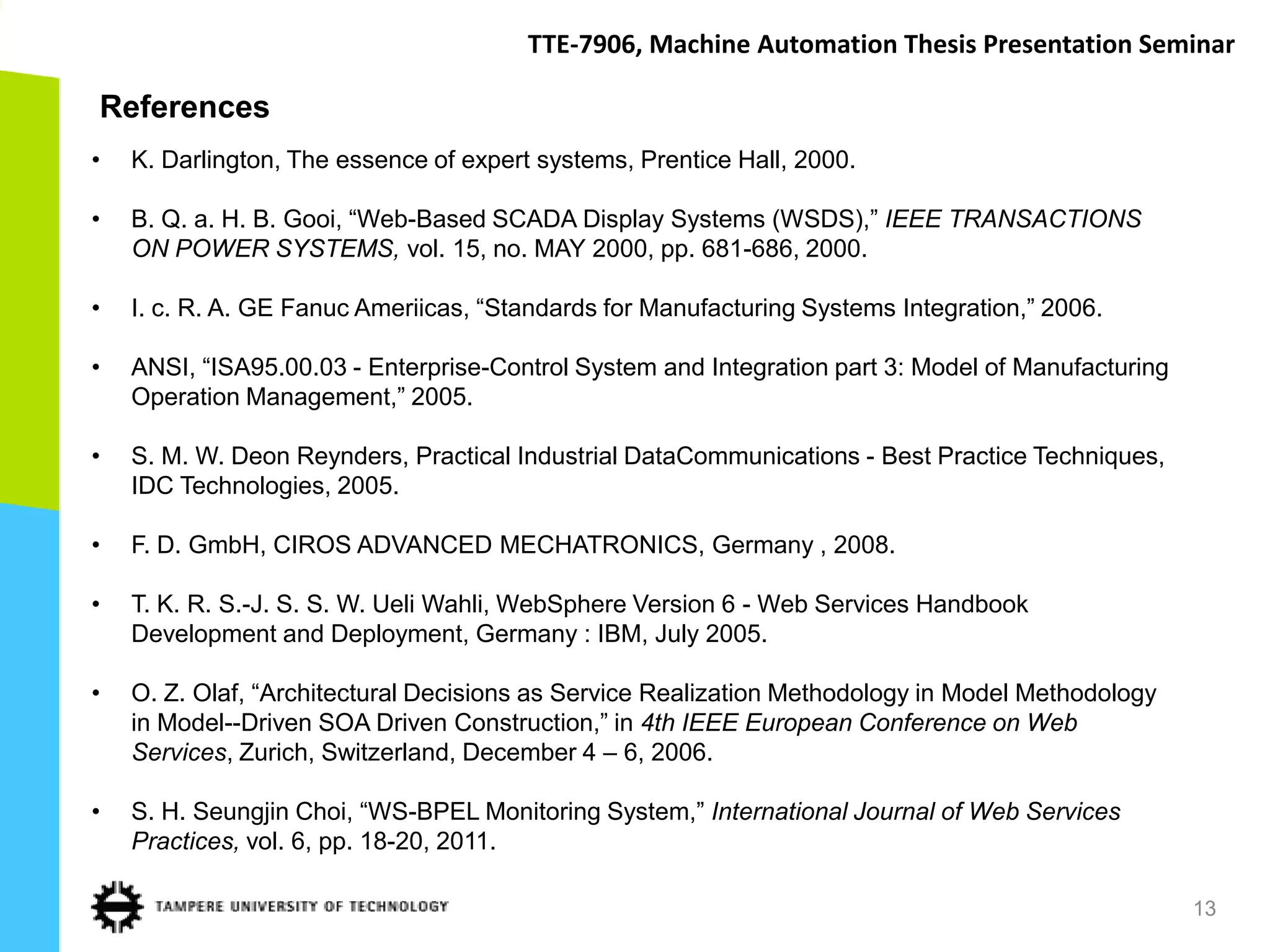 TTE-7906, Machine Automation Thesis Presentation Seminar

References
•   K. Darlington, The essence of expert systems, Prentice Hall, 2000.

•   B. Q. a. H. B. Gooi, “Web-Based SCADA Display Systems (WSDS),” IEEE TRANSACTIONS
    ON POWER SYSTEMS, vol. 15, no. MAY 2000, pp. 681-686, 2000.

•   I. c. R. A. GE Fanuc Ameriicas, “Standards for Manufacturing Systems Integration,” 2006.

•   ANSI, “ISA95.00.03 - Enterprise-Control System and Integration part 3: Model of Manufacturing
    Operation Management,” 2005.

•   S. M. W. Deon Reynders, Practical Industrial DataCommunications - Best Practice Techniques,
    IDC Technologies, 2005.

•   F. D. GmbH, CIROS ADVANCED MECHATRONICS, Germany , 2008.

•   T. K. R. S.-J. S. S. W. Ueli Wahli, WebSphere Version 6 - Web Services Handbook
    Development and Deployment, Germany : IBM, July 2005.

•   O. Z. Olaf, “Architectural Decisions as Service Realization Methodology in Model Methodology
    in Model--Driven SOA Driven Construction,” in 4th IEEE European Conference on Web
    Services, Zurich, Switzerland, December 4 – 6, 2006.

•   S. H. Seungjin Choi, “WS-BPEL Monitoring System,” International Journal of Web Services
    Practices, vol. 6, pp. 18-20, 2011.

                                                                                                    13
 