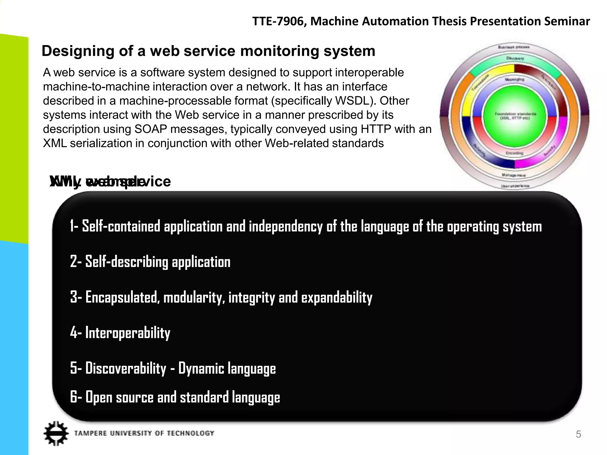 TTE-7906, Machine Automation Thesis Presentation Seminar

Designing of a web service monitoring system
A web service is a software system designed to support interoperable
machine-to-machine interaction over a network. It has an interface
described in a machine-processable format (specifically WSDL). Other
systems interact with the Web service in a manner prescribed by its
description using SOAP messages, typically conveyed using HTTP with an
XML serialization in conjunction with other Web-related standards


 XML web service
 Why example

    1- Self-contained application and independency of the language of the operating system

    2- Self-describing application

    3- Encapsulated, modularity, integrity and expandability

    4- Interoperability

    5- Discoverability - Dynamic language
    6- Open source and standard language

                                                                                             5
 
