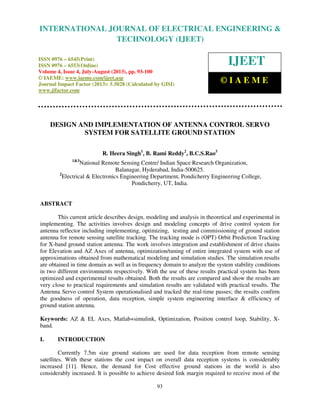 International Journal of Electrical Engineering and Technology (IJEET), ISSN 0976 –
6545(Print), ISSN 0976 – 6553(Online) Volume 4, Issue 4, July-August (2013), © IAEME
93
DESIGN AND IMPLEMENTATION OF ANTENNA CONTROL SERVO
SYSTEM FOR SATELLITE GROUND STATION
R. Heera Singh1
, B. Rami Reddy2
, B.C.S.Rao3
1&3
National Remote Sensing Centre/ Indian Space Research Organization,
Balanagar, Hyderabad, India-500625.
2
Electrical & Electronics Engineering Department, Pondicherry Engineering College,
Pondicherry, UT, India.
ABSTRACT
This current article describes design, modeling and analysis in theoretical and experimental in
implementing. The activities involves design and modeling concepts of drive control system for
antenna reflector including implementing, optimizing, testing and commissioning of ground station
antenna for remote sensing satellite tracking. The tracking mode is (OPT) Orbit Prediction Tracking
for X-band ground station antenna. The work involves integration and establishment of drive chains
for Elevation and AZ Axes of antenna, optimization/tuning of entire integrated system with use of
approximations obtained from mathematical modeling and simulation studies. The simulation results
are obtained in time domain as well as in frequency domain to analyze the system stability conditions
in two different environments respectively. With the use of these results practical system has been
optimized and experimental results obtained. Both the results are compared and show the results are
very close to practical requirements and simulation results are validated with practical results. The
Antenna Servo control System operationalised and tracked the real-time passes; the results confirm
the goodness of operation, data reception, simple system engineering interface & efficiency of
ground station antenna.
Keywords: AZ & EL Axes, Matlab+simulink, Optimization, Position control loop, Stability, X-
band.
I. INTRODUCTION
Currently 7.5m size ground stations are used for data reception from remote sensing
satellites. With these stations the cost impact on overall data reception systems is considerably
increased [11]. Hence, the demand for Cost effective ground stations in the world is also
considerably increased. It is possible to achieve desired link margin required to receive most of the
INTERNATIONAL JOURNAL OF ELECTRICAL ENGINEERING &
TECHNOLOGY (IJEET)
ISSN 0976 – 6545(Print)
ISSN 0976 – 6553(Online)
Volume 4, Issue 4, July-August (2013), pp. 93-100
© IAEME: www.iaeme.com/ijeet.asp
Journal Impact Factor (2013): 5.5028 (Calculated by GISI)
www.jifactor.com
IJEET
© I A E M E
 