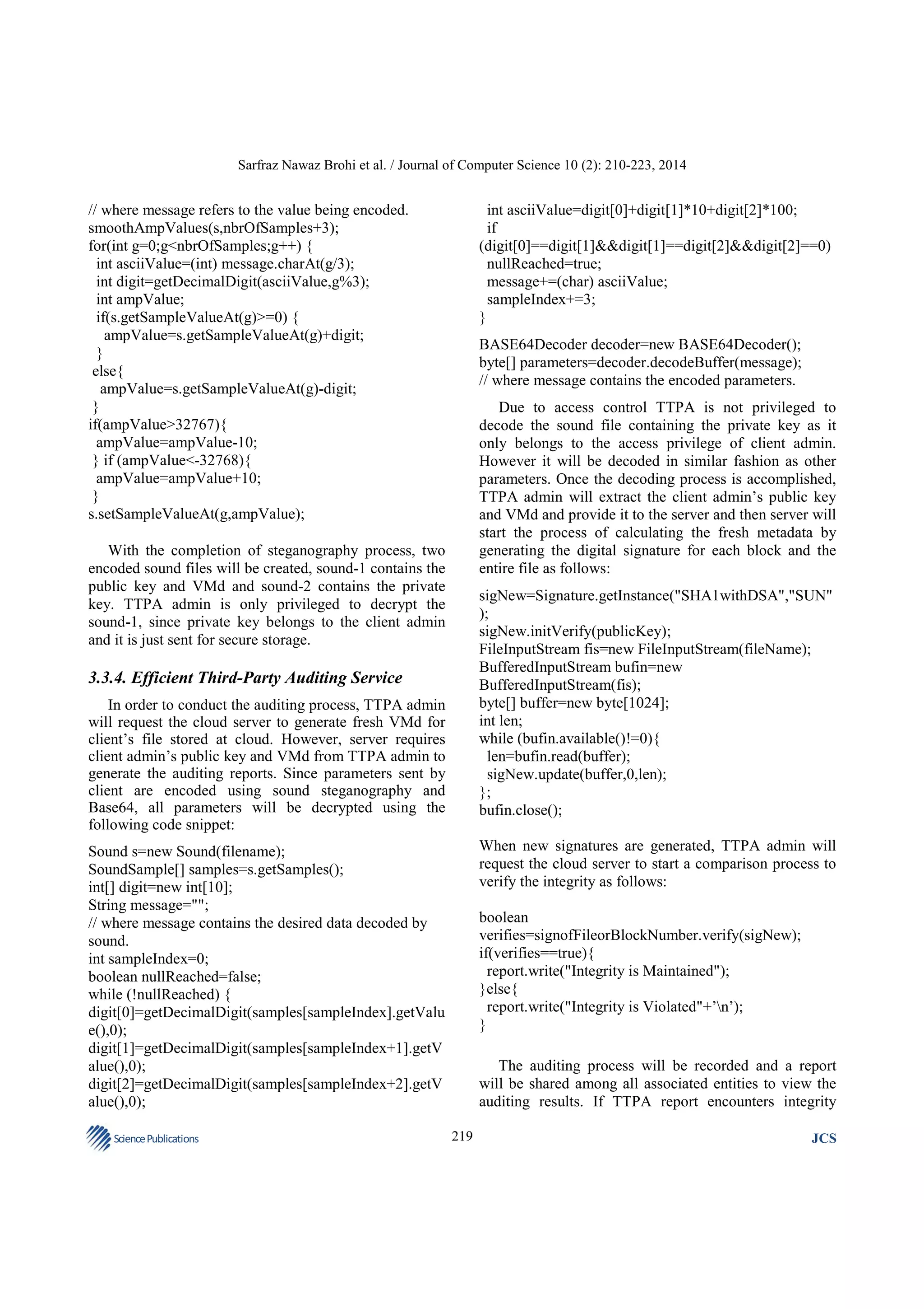 Sarfraz Nawaz Brohi et al. / Journal of Computer Science 10 (2): 210-223, 2014

// where message refers to the value being encoded.
smoothAmpValues(s,nbrOfSamples+3);
for(int g=0;g<nbrOfSamples;g++) {
int asciiValue=(int) message.charAt(g/3);
int digit=getDecimalDigit(asciiValue,g%3);
int ampValue;
if(s.getSampleValueAt(g)>=0) {
ampValue=s.getSampleValueAt(g)+digit;
}
else{
ampValue=s.getSampleValueAt(g)-digit;
}
if(ampValue>32767){
ampValue=ampValue-10;
} if (ampValue<-32768){
ampValue=ampValue+10;
}
s.setSampleValueAt(g,ampValue);

int asciiValue=digit[0]+digit[1]*10+digit[2]*100;
if
(digit[0]==digit[1]&&digit[1]==digit[2]&&digit[2]==0)
nullReached=true;
message+=(char) asciiValue;
sampleIndex+=3;
}
BASE64Decoder decoder=new BASE64Decoder();
byte[] parameters=decoder.decodeBuffer(message);
// where message contains the encoded parameters.
Due to access control TTPA is not privileged to
decode the sound file containing the private key as it
only belongs to the access privilege of client admin.
However it will be decoded in similar fashion as other
parameters. Once the decoding process is accomplished,
TTPA admin will extract the client admin’s public key
and VMd and provide it to the server and then server will
start the process of calculating the fresh metadata by
generating the digital signature for each block and the
entire file as follows:

With the completion of steganography process, two
encoded sound files will be created, sound-1 contains the
public key and VMd and sound-2 contains the private
key. TTPA admin is only privileged to decrypt the
sound-1, since private key belongs to the client admin
and it is just sent for secure storage.

sigNew=Signature.getInstance("SHA1withDSA","SUN"
);
sigNew.initVerify(publicKey);
FileInputStream fis=new FileInputStream(fileName);
BufferedInputStream bufin=new
BufferedInputStream(fis);
byte[] buffer=new byte[1024];
int len;
while (bufin.available()!=0){
len=bufin.read(buffer);
sigNew.update(buffer,0,len);
};
bufin.close();

3.3.4. Efficient Third-Party Auditing Service
In order to conduct the auditing process, TTPA admin
will request the cloud server to generate fresh VMd for
client’s file stored at cloud. However, server requires
client admin’s public key and VMd from TTPA admin to
generate the auditing reports. Since parameters sent by
client are encoded using sound steganography and
Base64, all parameters will be decrypted using the
following code snippet:

When new signatures are generated, TTPA admin will
request the cloud server to start a comparison process to
verify the integrity as follows:

Sound s=new Sound(filename);
SoundSample[] samples=s.getSamples();
int[] digit=new int[10];
String message="";
// where message contains the desired data decoded by
sound.
int sampleIndex=0;
boolean nullReached=false;
while (!nullReached) {
digit[0]=getDecimalDigit(samples[sampleIndex].getValu
e(),0);
digit[1]=getDecimalDigit(samples[sampleIndex+1].getV
alue(),0);
digit[2]=getDecimalDigit(samples[sampleIndex+2].getV
alue(),0);
Science Publications

boolean
verifies=signofFileorBlockNumber.verify(sigNew);
if(verifies==true){
report.write("Integrity is Maintained");
}else{
report.write("Integrity is Violated"+’n’);
}
The auditing process will be recorded and a report
will be shared among all associated entities to view the
auditing results. If TTPA report encounters integrity
219

JCS

 