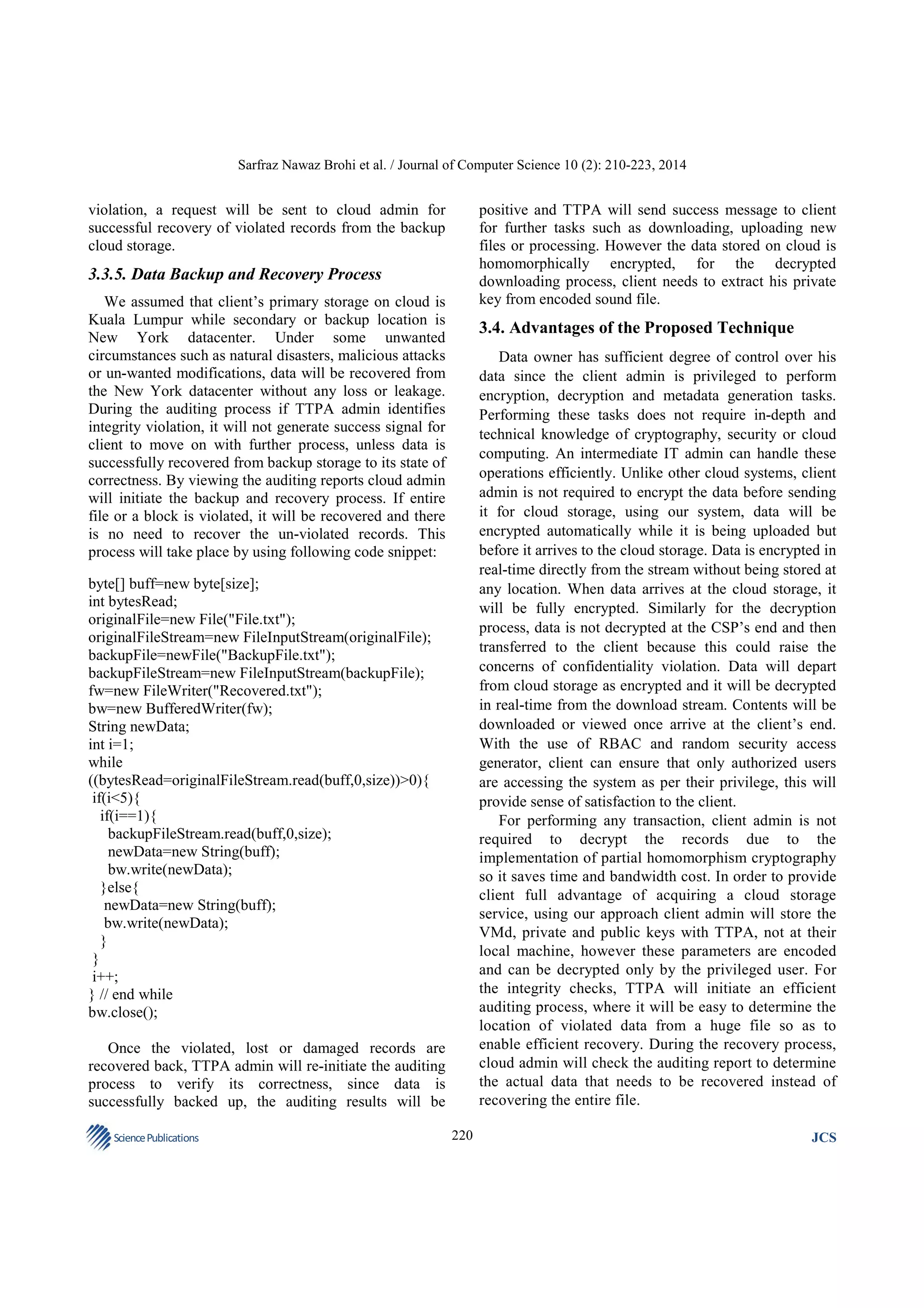 Sarfraz Nawaz Brohi et al. / Journal of Computer Science 10 (2): 210-223, 2014

positive and TTPA will send success message to client
for further tasks such as downloading, uploading new
files or processing. However the data stored on cloud is
homomorphically encrypted, for the decrypted
downloading process, client needs to extract his private
key from encoded sound file.

violation, a request will be sent to cloud admin for
successful recovery of violated records from the backup
cloud storage.

3.3.5. Data Backup and Recovery Process
We assumed that client’s primary storage on cloud is
Kuala Lumpur while secondary or backup location is
New York datacenter. Under some unwanted
circumstances such as natural disasters, malicious attacks
or un-wanted modifications, data will be recovered from
the New York datacenter without any loss or leakage.
During the auditing process if TTPA admin identifies
integrity violation, it will not generate success signal for
client to move on with further process, unless data is
successfully recovered from backup storage to its state of
correctness. By viewing the auditing reports cloud admin
will initiate the backup and recovery process. If entire
file or a block is violated, it will be recovered and there
is no need to recover the un-violated records. This
process will take place by using following code snippet:

3.4. Advantages of the Proposed Technique
Data owner has sufficient degree of control over his
data since the client admin is privileged to perform
encryption, decryption and metadata generation tasks.
Performing these tasks does not require in-depth and
technical knowledge of cryptography, security or cloud
computing. An intermediate IT admin can handle these
operations efficiently. Unlike other cloud systems, client
admin is not required to encrypt the data before sending
it for cloud storage, using our system, data will be
encrypted automatically while it is being uploaded but
before it arrives to the cloud storage. Data is encrypted in
real-time directly from the stream without being stored at
any location. When data arrives at the cloud storage, it
will be fully encrypted. Similarly for the decryption
process, data is not decrypted at the CSP’s end and then
transferred to the client because this could raise the
concerns of confidentiality violation. Data will depart
from cloud storage as encrypted and it will be decrypted
in real-time from the download stream. Contents will be
downloaded or viewed once arrive at the client’s end.
With the use of RBAC and random security access
generator, client can ensure that only authorized users
are accessing the system as per their privilege, this will
provide sense of satisfaction to the client.
For performing any transaction, client admin is not
required to decrypt the records due to the
implementation of partial homomorphism cryptography
so it saves time and bandwidth cost. In order to provide
client full advantage of acquiring a cloud storage
service, using our approach client admin will store the
VMd, private and public keys with TTPA, not at their
local machine, however these parameters are encoded
and can be decrypted only by the privileged user. For
the integrity checks, TTPA will initiate an efficient
auditing process, where it will be easy to determine the
location of violated data from a huge file so as to
enable efficient recovery. During the recovery process,
cloud admin will check the auditing report to determine
the actual data that needs to be recovered instead of
recovering the entire file.

byte[] buff=new byte[size];
int bytesRead;
originalFile=new File("File.txt");
originalFileStream=new FileInputStream(originalFile);
backupFile=newFile("BackupFile.txt");
backupFileStream=new FileInputStream(backupFile);
fw=new FileWriter("Recovered.txt");
bw=new BufferedWriter(fw);
String newData;
int i=1;
while
((bytesRead=originalFileStream.read(buff,0,size))>0){
if(i<5){
if(i==1){
backupFileStream.read(buff,0,size);
newData=new String(buff);
bw.write(newData);
}else{
newData=new String(buff);
bw.write(newData);
}
}
i++;
} // end while
bw.close();
Once the violated, lost or damaged records are
recovered back, TTPA admin will re-initiate the auditing
process to verify its correctness, since data is
successfully backed up, the auditing results will be
Science Publications

220

JCS

 