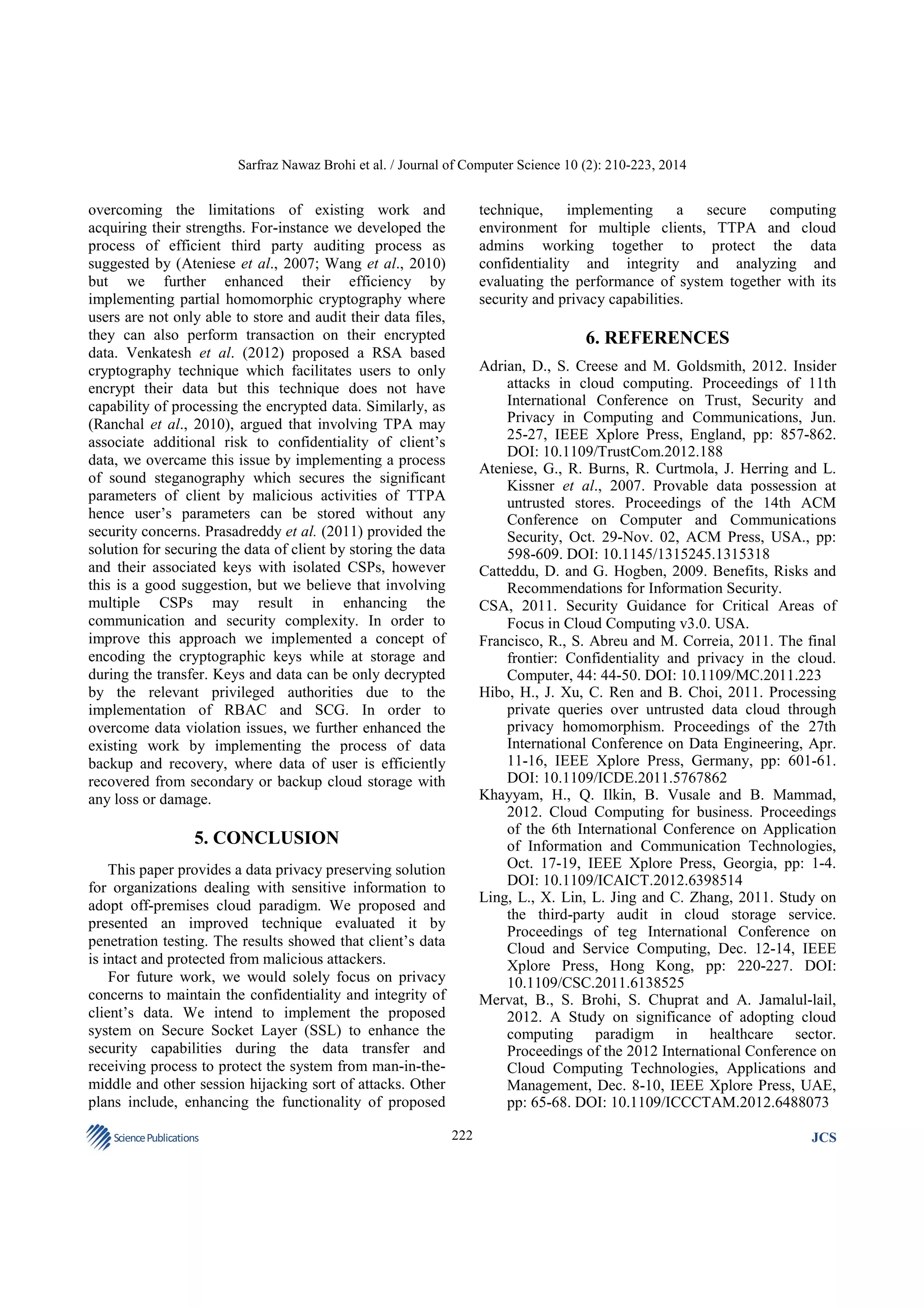 Sarfraz Nawaz Brohi et al. / Journal of Computer Science 10 (2): 210-223, 2014

overcoming the limitations of existing work and
acquiring their strengths. For-instance we developed the
process of efficient third party auditing process as
suggested by (Ateniese et al., 2007; Wang et al., 2010)
but we further enhanced their efficiency by
implementing partial homomorphic cryptography where
users are not only able to store and audit their data files,
they can also perform transaction on their encrypted
data. Venkatesh et al. (2012) proposed a RSA based
cryptography technique which facilitates users to only
encrypt their data but this technique does not have
capability of processing the encrypted data. Similarly, as
(Ranchal et al., 2010), argued that involving TPA may
associate additional risk to confidentiality of client’s
data, we overcame this issue by implementing a process
of sound steganography which secures the significant
parameters of client by malicious activities of TTPA
hence user’s parameters can be stored without any
security concerns. Prasadreddy et al. (2011) provided the
solution for securing the data of client by storing the data
and their associated keys with isolated CSPs, however
this is a good suggestion, but we believe that involving
multiple CSPs may result in enhancing the
communication and security complexity. In order to
improve this approach we implemented a concept of
encoding the cryptographic keys while at storage and
during the transfer. Keys and data can be only decrypted
by the relevant privileged authorities due to the
implementation of RBAC and SCG. In order to
overcome data violation issues, we further enhanced the
existing work by implementing the process of data
backup and recovery, where data of user is efficiently
recovered from secondary or backup cloud storage with
any loss or damage.

technique,
implementing
a
secure
computing
environment for multiple clients, TTPA and cloud
admins working together to protect the data
confidentiality and integrity and analyzing and
evaluating the performance of system together with its
security and privacy capabilities.

6. REFERENCES
Adrian, D., S. Creese and M. Goldsmith, 2012. Insider
attacks in cloud computing. Proceedings of 11th
International Conference on Trust, Security and
Privacy in Computing and Communications, Jun.
25-27, IEEE Xplore Press, England, pp: 857-862.
DOI: 10.1109/TrustCom.2012.188
Ateniese, G., R. Burns, R. Curtmola, J. Herring and L.
Kissner et al., 2007. Provable data possession at
untrusted stores. Proceedings of the 14th ACM
Conference on Computer and Communications
Security, Oct. 29-Nov. 02, ACM Press, USA., pp:
598-609. DOI: 10.1145/1315245.1315318
Catteddu, D. and G. Hogben, 2009. Benefits, Risks and
Recommendations for Information Security.
CSA, 2011. Security Guidance for Critical Areas of
Focus in Cloud Computing v3.0. USA.
Francisco, R., S. Abreu and M. Correia, 2011. The final
frontier: Confidentiality and privacy in the cloud.
Computer, 44: 44-50. DOI: 10.1109/MC.2011.223
Hibo, H., J. Xu, C. Ren and B. Choi, 2011. Processing
private queries over untrusted data cloud through
privacy homomorphism. Proceedings of the 27th
International Conference on Data Engineering, Apr.
11-16, IEEE Xplore Press, Germany, pp: 601-61.
DOI: 10.1109/ICDE.2011.5767862
Khayyam, H., Q. Ilkin, B. Vusale and B. Mammad,
2012. Cloud Computing for business. Proceedings
of the 6th International Conference on Application
of Information and Communication Technologies,
Oct. 17-19, IEEE Xplore Press, Georgia, pp: 1-4.
DOI: 10.1109/ICAICT.2012.6398514
Ling, L., X. Lin, L. Jing and C. Zhang, 2011. Study on
the third-party audit in cloud storage service.
Proceedings of teg International Conference on
Cloud and Service Computing, Dec. 12-14, IEEE
Xplore Press, Hong Kong, pp: 220-227. DOI:
10.1109/CSC.2011.6138525
Mervat, B., S. Brohi, S. Chuprat and A. Jamalul-lail,
2012. A Study on significance of adopting cloud
computing paradigm in healthcare sector.
Proceedings of the 2012 International Conference on
Cloud Computing Technologies, Applications and
Management, Dec. 8-10, IEEE Xplore Press, UAE,
pp: 65-68. DOI: 10.1109/ICCCTAM.2012.6488073

5. CONCLUSION
This paper provides a data privacy preserving solution
for organizations dealing with sensitive information to
adopt off-premises cloud paradigm. We proposed and
presented an improved technique evaluated it by
penetration testing. The results showed that client’s data
is intact and protected from malicious attackers.
For future work, we would solely focus on privacy
concerns to maintain the confidentiality and integrity of
client’s data. We intend to implement the proposed
system on Secure Socket Layer (SSL) to enhance the
security capabilities during the data transfer and
receiving process to protect the system from man-in-themiddle and other session hijacking sort of attacks. Other
plans include, enhancing the functionality of proposed
Science Publications

222

JCS

 