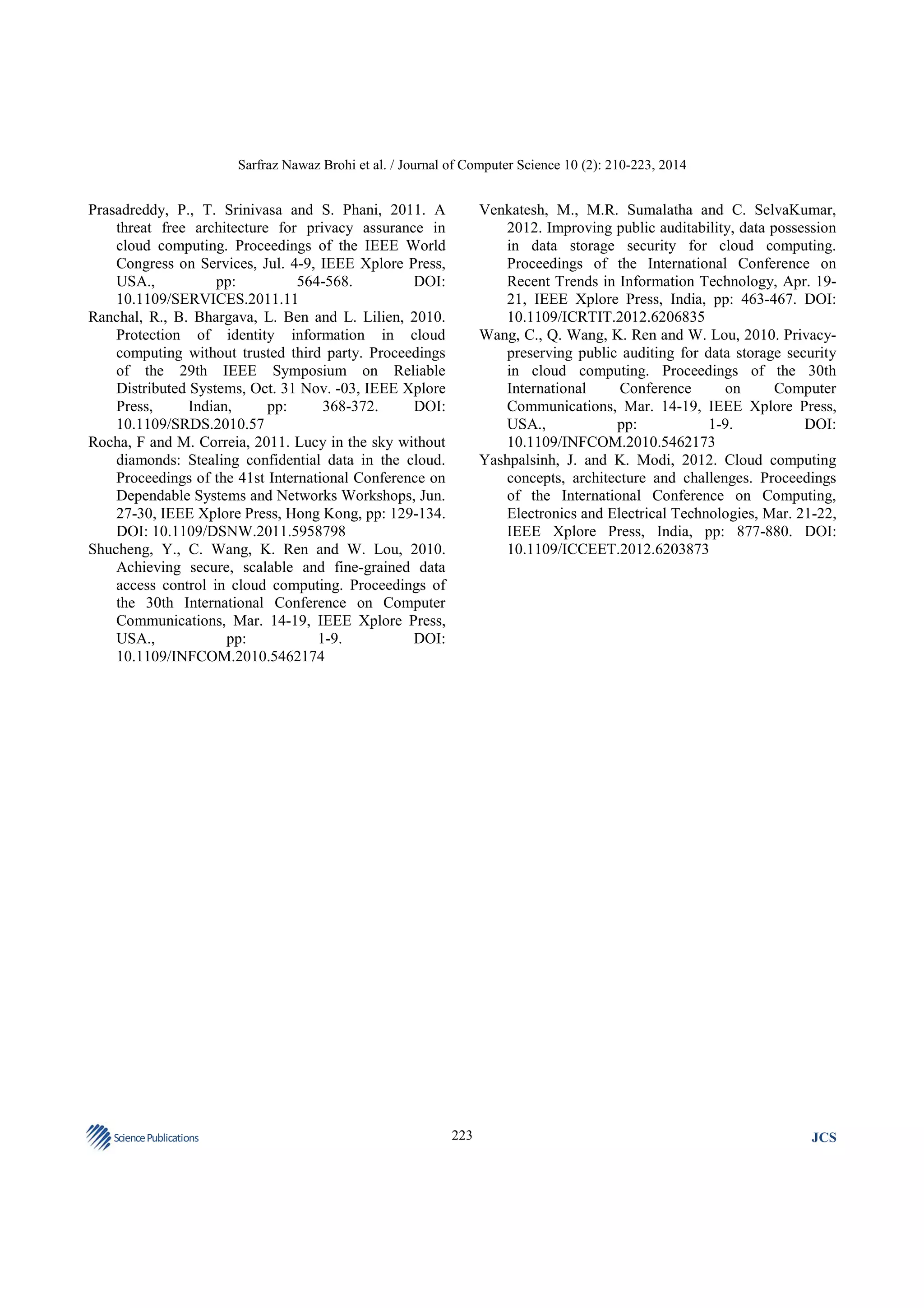 Sarfraz Nawaz Brohi et al. / Journal of Computer Science 10 (2): 210-223, 2014

Venkatesh, M., M.R. Sumalatha and C. SelvaKumar,
2012. Improving public auditability, data possession
in data storage security for cloud computing.
Proceedings of the International Conference on
Recent Trends in Information Technology, Apr. 1921, IEEE Xplore Press, India, pp: 463-467. DOI:
10.1109/ICRTIT.2012.6206835
Wang, C., Q. Wang, K. Ren and W. Lou, 2010. Privacypreserving public auditing for data storage security
in cloud computing. Proceedings of the 30th
International
Conference
on
Computer
Communications, Mar. 14-19, IEEE Xplore Press,
USA.,
pp:
1-9.
DOI:
10.1109/INFCOM.2010.5462173
Yashpalsinh, J. and K. Modi, 2012. Cloud computing
concepts, architecture and challenges. Proceedings
of the International Conference on Computing,
Electronics and Electrical Technologies, Mar. 21-22,
IEEE Xplore Press, India, pp: 877-880. DOI:
10.1109/ICCEET.2012.6203873

Prasadreddy, P., T. Srinivasa and S. Phani, 2011. A
threat free architecture for privacy assurance in
cloud computing. Proceedings of the IEEE World
Congress on Services, Jul. 4-9, IEEE Xplore Press,
USA.,
pp:
564-568.
DOI:
10.1109/SERVICES.2011.11
Ranchal, R., B. Bhargava, L. Ben and L. Lilien, 2010.
Protection of identity information in cloud
computing without trusted third party. Proceedings
of the 29th IEEE Symposium on Reliable
Distributed Systems, Oct. 31 Nov. -03, IEEE Xplore
Press,
Indian,
pp:
368-372.
DOI:
10.1109/SRDS.2010.57
Rocha, F and M. Correia, 2011. Lucy in the sky without
diamonds: Stealing confidential data in the cloud.
Proceedings of the 41st International Conference on
Dependable Systems and Networks Workshops, Jun.
27-30, IEEE Xplore Press, Hong Kong, pp: 129-134.
DOI: 10.1109/DSNW.2011.5958798
Shucheng, Y., C. Wang, K. Ren and W. Lou, 2010.
Achieving secure, scalable and fine-grained data
access control in cloud computing. Proceedings of
the 30th International Conference on Computer
Communications, Mar. 14-19, IEEE Xplore Press,
USA.,
pp:
1-9.
DOI:
10.1109/INFCOM.2010.5462174

Science Publications

223

JCS

 