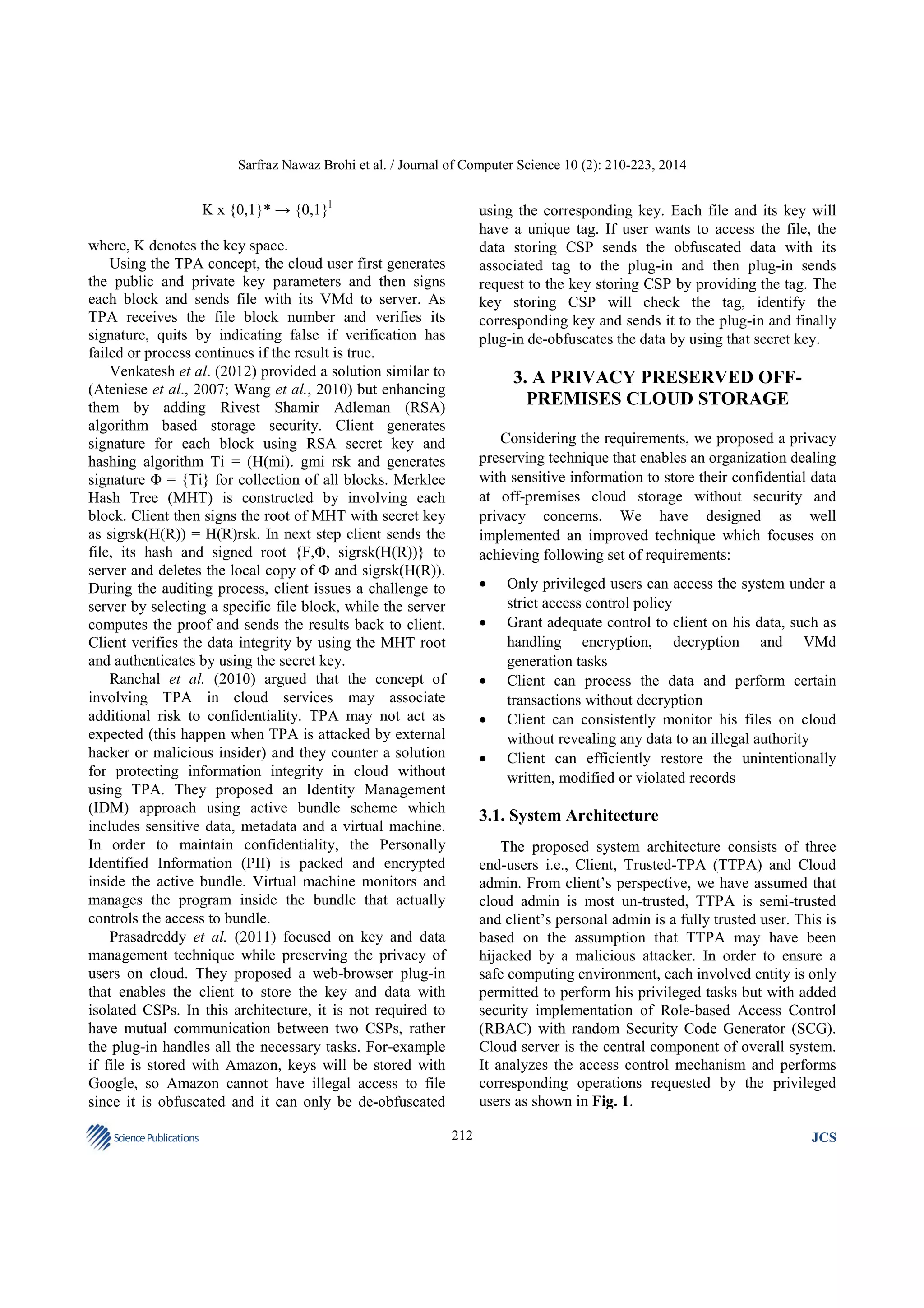 Sarfraz Nawaz Brohi et al. / Journal of Computer Science 10 (2): 210-223, 2014

K x {0,1}* → {0,1}l

using the corresponding key. Each file and its key will
have a unique tag. If user wants to access the file, the
data storing CSP sends the obfuscated data with its
associated tag to the plug-in and then plug-in sends
request to the key storing CSP by providing the tag. The
key storing CSP will check the tag, identify the
corresponding key and sends it to the plug-in and finally
plug-in de-obfuscates the data by using that secret key.

where, K denotes the key space.
Using the TPA concept, the cloud user first generates
the public and private key parameters and then signs
each block and sends file with its VMd to server. As
TPA receives the file block number and verifies its
signature, quits by indicating false if verification has
failed or process continues if the result is true.
Venkatesh et al. (2012) provided a solution similar to
(Ateniese et al., 2007; Wang et al., 2010) but enhancing
them by adding Rivest Shamir Adleman (RSA)
algorithm based storage security. Client generates
signature for each block using RSA secret key and
hashing algorithm Ti = (H(mi). gmi rsk and generates
signature Φ = {Ti} for collection of all blocks. Merklee
Hash Tree (MHT) is constructed by involving each
block. Client then signs the root of MHT with secret key
as sigrsk(H(R)) = H(R)rsk. In next step client sends the
file, its hash and signed root {F,Φ, sigrsk(H(R))} to
server and deletes the local copy of Φ and sigrsk(H(R)).
During the auditing process, client issues a challenge to
server by selecting a specific file block, while the server
computes the proof and sends the results back to client.
Client verifies the data integrity by using the MHT root
and authenticates by using the secret key.
Ranchal et al. (2010) argued that the concept of
involving TPA in cloud services may associate
additional risk to confidentiality. TPA may not act as
expected (this happen when TPA is attacked by external
hacker or malicious insider) and they counter a solution
for protecting information integrity in cloud without
using TPA. They proposed an Identity Management
(IDM) approach using active bundle scheme which
includes sensitive data, metadata and a virtual machine.
In order to maintain confidentiality, the Personally
Identified Information (PII) is packed and encrypted
inside the active bundle. Virtual machine monitors and
manages the program inside the bundle that actually
controls the access to bundle.
Prasadreddy et al. (2011) focused on key and data
management technique while preserving the privacy of
users on cloud. They proposed a web-browser plug-in
that enables the client to store the key and data with
isolated CSPs. In this architecture, it is not required to
have mutual communication between two CSPs, rather
the plug-in handles all the necessary tasks. For-example
if file is stored with Amazon, keys will be stored with
Google, so Amazon cannot have illegal access to file
since it is obfuscated and it can only be de-obfuscated
Science Publications

3. A PRIVACY PRESERVED OFFPREMISES CLOUD STORAGE
Considering the requirements, we proposed a privacy
preserving technique that enables an organization dealing
with sensitive information to store their confidential data
at off-premises cloud storage without security and
privacy concerns. We have designed as well
implemented an improved technique which focuses on
achieving following set of requirements:
•
•
•
•
•

Only privileged users can access the system under a
strict access control policy
Grant adequate control to client on his data, such as
handling encryption, decryption and VMd
generation tasks
Client can process the data and perform certain
transactions without decryption
Client can consistently monitor his files on cloud
without revealing any data to an illegal authority
Client can efficiently restore the unintentionally
written, modified or violated records

3.1. System Architecture
The proposed system architecture consists of three
end-users i.e., Client, Trusted-TPA (TTPA) and Cloud
admin. From client’s perspective, we have assumed that
cloud admin is most un-trusted, TTPA is semi-trusted
and client’s personal admin is a fully trusted user. This is
based on the assumption that TTPA may have been
hijacked by a malicious attacker. In order to ensure a
safe computing environment, each involved entity is only
permitted to perform his privileged tasks but with added
security implementation of Role-based Access Control
(RBAC) with random Security Code Generator (SCG).
Cloud server is the central component of overall system.
It analyzes the access control mechanism and performs
corresponding operations requested by the privileged
users as shown in Fig. 1.
212

JCS

 