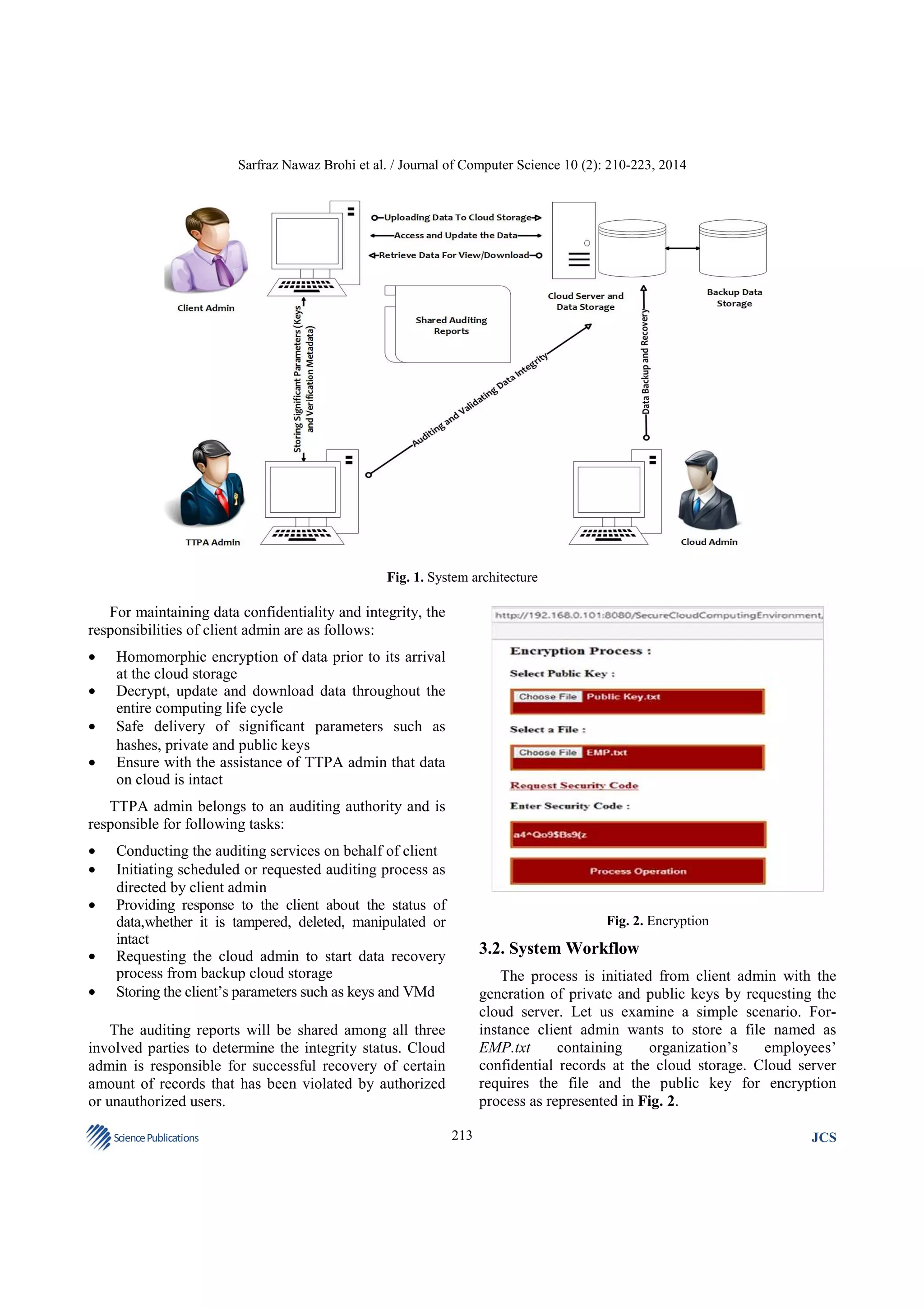 Sarfraz Nawaz Brohi et al. / Journal of Computer Science 10 (2): 210-223, 2014

Fig. 1. System architecture

For maintaining data confidentiality and integrity, the
responsibilities of client admin are as follows:
•
•
•
•

Homomorphic encryption of data prior to its arrival
at the cloud storage
Decrypt, update and download data throughout the
entire computing life cycle
Safe delivery of significant parameters such as
hashes, private and public keys
Ensure with the assistance of TTPA admin that data
on cloud is intact

TTPA admin belongs to an auditing authority and is
responsible for following tasks:
•
•
•
•
•

Conducting the auditing services on behalf of client
Initiating scheduled or requested auditing process as
directed by client admin
Providing response to the client about the status of
data,whether it is tampered, deleted, manipulated or
intact
Requesting the cloud admin to start data recovery
process from backup cloud storage
Storing the client’s parameters such as keys and VMd

Fig. 2. Encryption

3.2. System Workflow
The process is initiated from client admin with the
generation of private and public keys by requesting the
cloud server. Let us examine a simple scenario. Forinstance client admin wants to store a file named as
EMP.txt
containing
organization’s
employees’
confidential records at the cloud storage. Cloud server
requires the file and the public key for encryption
process as represented in Fig. 2.

The auditing reports will be shared among all three
involved parties to determine the integrity status. Cloud
admin is responsible for successful recovery of certain
amount of records that has been violated by authorized
or unauthorized users.
Science Publications

213

JCS

 