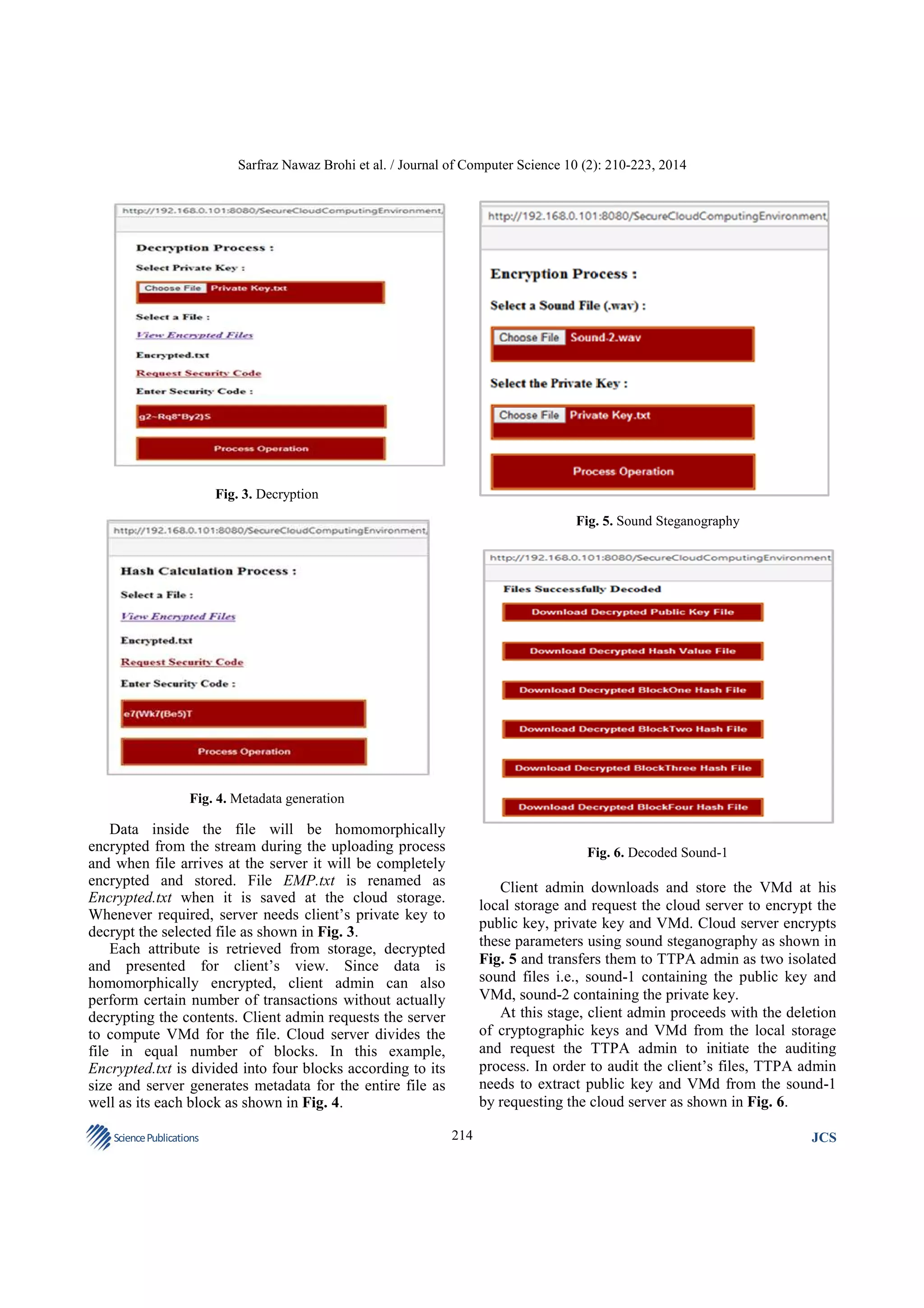Sarfraz Nawaz Brohi et al. / Journal of Computer Science 10 (2): 210-223, 2014

Fig. 3. Decryption
Fig. 5. Sound Steganography

Fig. 4. Metadata generation

Data inside the file will be homomorphically
encrypted from the stream during the uploading process
and when file arrives at the server it will be completely
encrypted and stored. File EMP.txt is renamed as
Encrypted.txt when it is saved at the cloud storage.
Whenever required, server needs client’s private key to
decrypt the selected file as shown in Fig. 3.
Each attribute is retrieved from storage, decrypted
and presented for client’s view. Since data is
homomorphically encrypted, client admin can also
perform certain number of transactions without actually
decrypting the contents. Client admin requests the server
to compute VMd for the file. Cloud server divides the
file in equal number of blocks. In this example,
Encrypted.txt is divided into four blocks according to its
size and server generates metadata for the entire file as
well as its each block as shown in Fig. 4.
Science Publications

Fig. 6. Decoded Sound-1

Client admin downloads and store the VMd at his
local storage and request the cloud server to encrypt the
public key, private key and VMd. Cloud server encrypts
these parameters using sound steganography as shown in
Fig. 5 and transfers them to TTPA admin as two isolated
sound files i.e., sound-1 containing the public key and
VMd, sound-2 containing the private key.
At this stage, client admin proceeds with the deletion
of cryptographic keys and VMd from the local storage
and request the TTPA admin to initiate the auditing
process. In order to audit the client’s files, TTPA admin
needs to extract public key and VMd from the sound-1
by requesting the cloud server as shown in Fig. 6.
214

JCS

 