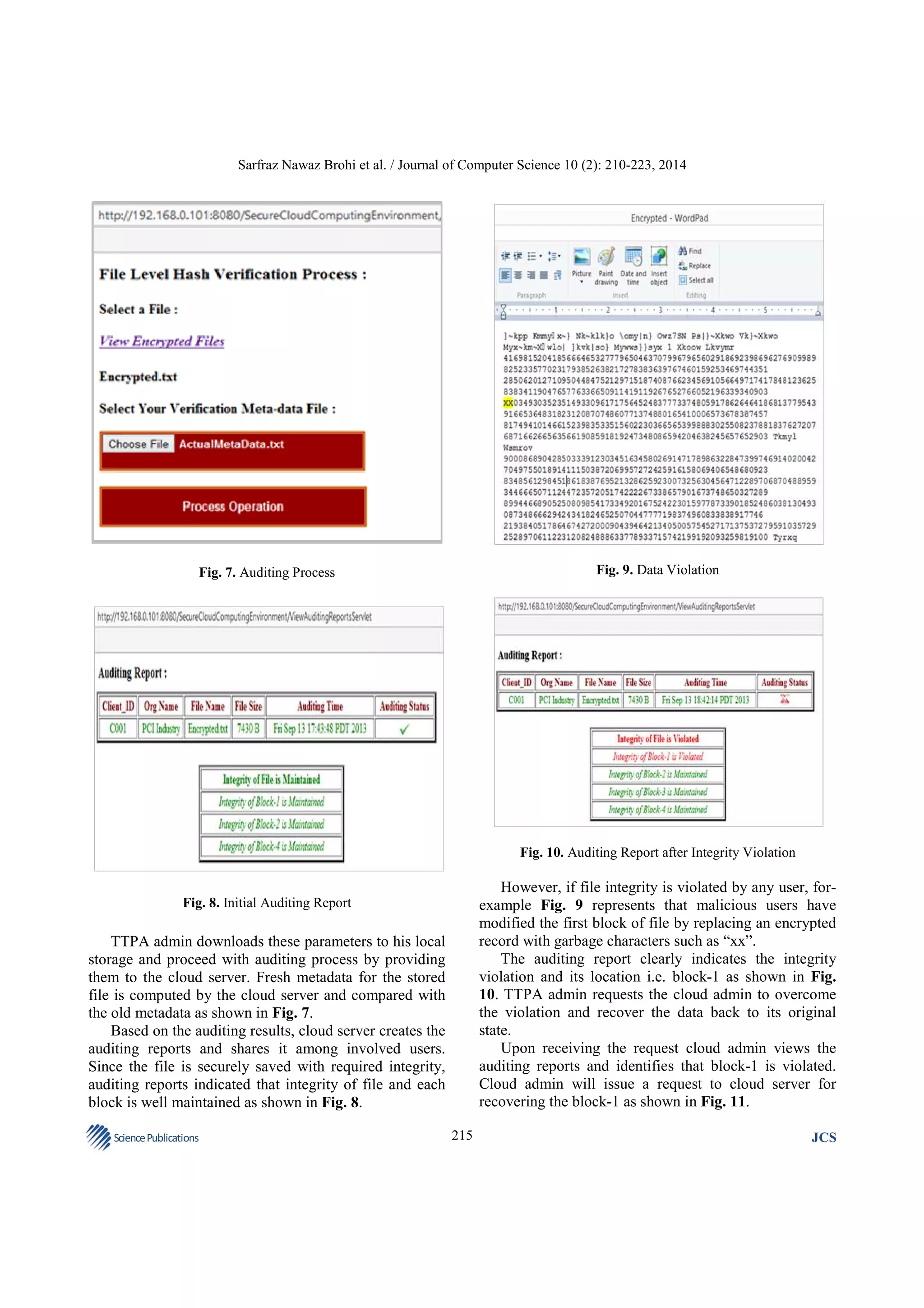 Sarfraz Nawaz Brohi et al. / Journal of Computer Science 10 (2): 210-223, 2014

Fig. 9. Data Violation

Fig. 7. Auditing Process

Fig. 10. Auditing Report after Integrity Violation

However, if file integrity is violated by any user, forexample Fig. 9 represents that malicious users have
modified the first block of file by replacing an encrypted
record with garbage characters such as “xx”.
The auditing report clearly indicates the integrity
violation and its location i.e. block-1 as shown in Fig.
10. TTPA admin requests the cloud admin to overcome
the violation and recover the data back to its original
state.
Upon receiving the request cloud admin views the
auditing reports and identifies that block-1 is violated.
Cloud admin will issue a request to cloud server for
recovering the block-1 as shown in Fig. 11.

Fig. 8. Initial Auditing Report

TTPA admin downloads these parameters to his local
storage and proceed with auditing process by providing
them to the cloud server. Fresh metadata for the stored
file is computed by the cloud server and compared with
the old metadata as shown in Fig. 7.
Based on the auditing results, cloud server creates the
auditing reports and shares it among involved users.
Since the file is securely saved with required integrity,
auditing reports indicated that integrity of file and each
block is well maintained as shown in Fig. 8.
Science Publications

215

JCS

 