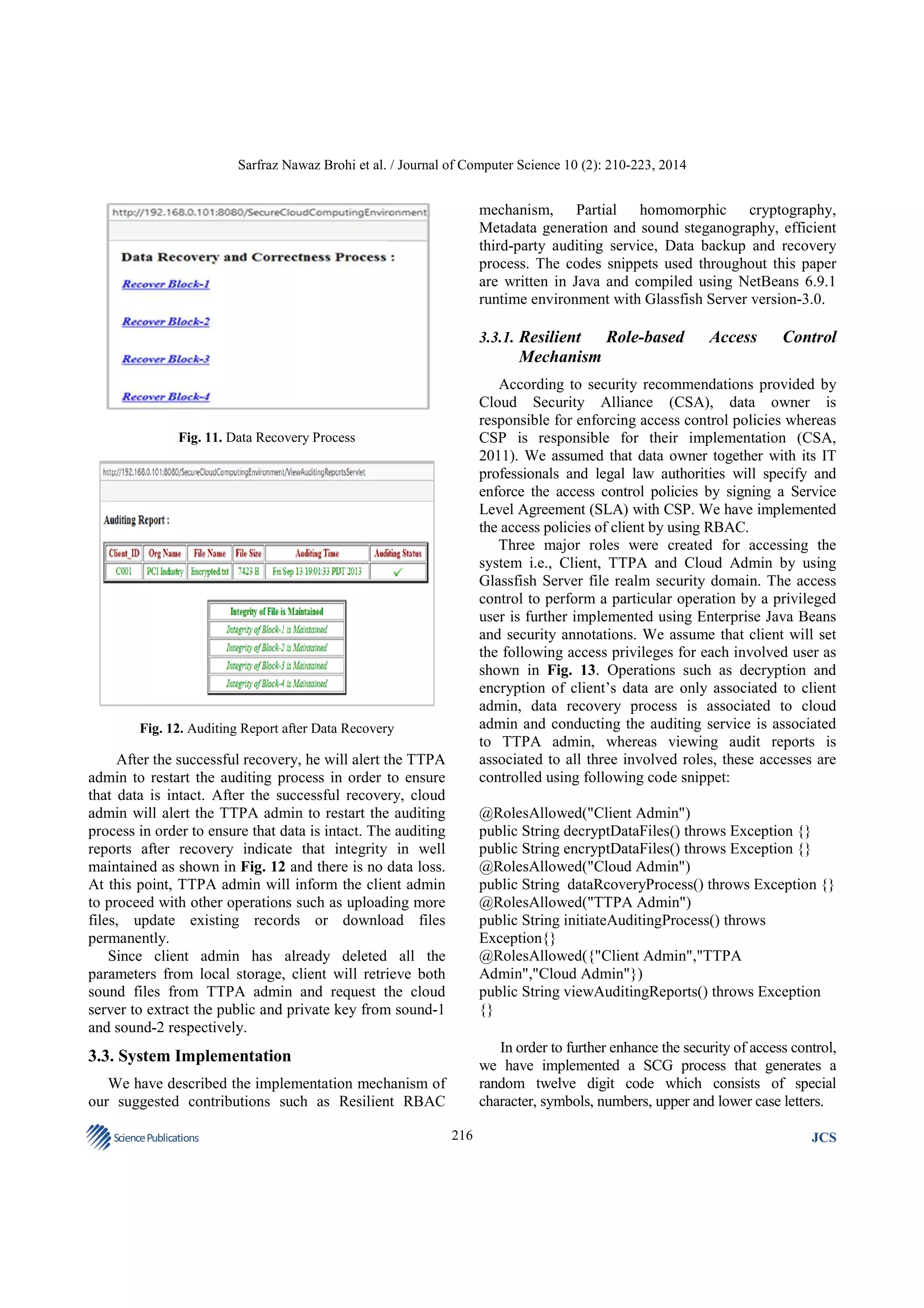 Sarfraz Nawaz Brohi et al. / Journal of Computer Science 10 (2): 210-223, 2014

mechanism, Partial homomorphic cryptography,
Metadata generation and sound steganography, efficient
third-party auditing service, Data backup and recovery
process. The codes snippets used throughout this paper
are written in Java and compiled using NetBeans 6.9.1
runtime environment with Glassfish Server version-3.0.
3.3.1. Resilient

Role-based

Access

Control

Mechanism
According to security recommendations provided by
Cloud Security Alliance (CSA), data owner is
responsible for enforcing access control policies whereas
CSP is responsible for their implementation (CSA,
2011). We assumed that data owner together with its IT
professionals and legal law authorities will specify and
enforce the access control policies by signing a Service
Level Agreement (SLA) with CSP. We have implemented
the access policies of client by using RBAC.
Three major roles were created for accessing the
system i.e., Client, TTPA and Cloud Admin by using
Glassfish Server file realm security domain. The access
control to perform a particular operation by a privileged
user is further implemented using Enterprise Java Beans
and security annotations. We assume that client will set
the following access privileges for each involved user as
shown in Fig. 13. Operations such as decryption and
encryption of client’s data are only associated to client
admin, data recovery process is associated to cloud
admin and conducting the auditing service is associated
to TTPA admin, whereas viewing audit reports is
associated to all three involved roles, these accesses are
controlled using following code snippet:

Fig. 11. Data Recovery Process

Fig. 12. Auditing Report after Data Recovery

After the successful recovery, he will alert the TTPA
admin to restart the auditing process in order to ensure
that data is intact. After the successful recovery, cloud
admin will alert the TTPA admin to restart the auditing
process in order to ensure that data is intact. The auditing
reports after recovery indicate that integrity in well
maintained as shown in Fig. 12 and there is no data loss.
At this point, TTPA admin will inform the client admin
to proceed with other operations such as uploading more
files, update existing records or download files
permanently.
Since client admin has already deleted all the
parameters from local storage, client will retrieve both
sound files from TTPA admin and request the cloud
server to extract the public and private key from sound-1
and sound-2 respectively.

@RolesAllowed("Client Admin")
public String decryptDataFiles() throws Exception {}
public String encryptDataFiles() throws Exception {}
@RolesAllowed("Cloud Admin")
public String dataRcoveryProcess() throws Exception {}
@RolesAllowed("TTPA Admin")
public String initiateAuditingProcess() throws
Exception{}
@RolesAllowed({"Client Admin","TTPA
Admin","Cloud Admin"})
public String viewAuditingReports() throws Exception
{}
In order to further enhance the security of access control,
we have implemented a SCG process that generates a
random twelve digit code which consists of special
character, symbols, numbers, upper and lower case letters.

3.3. System Implementation
We have described the implementation mechanism of
our suggested contributions such as Resilient RBAC
Science Publications

216

JCS

 