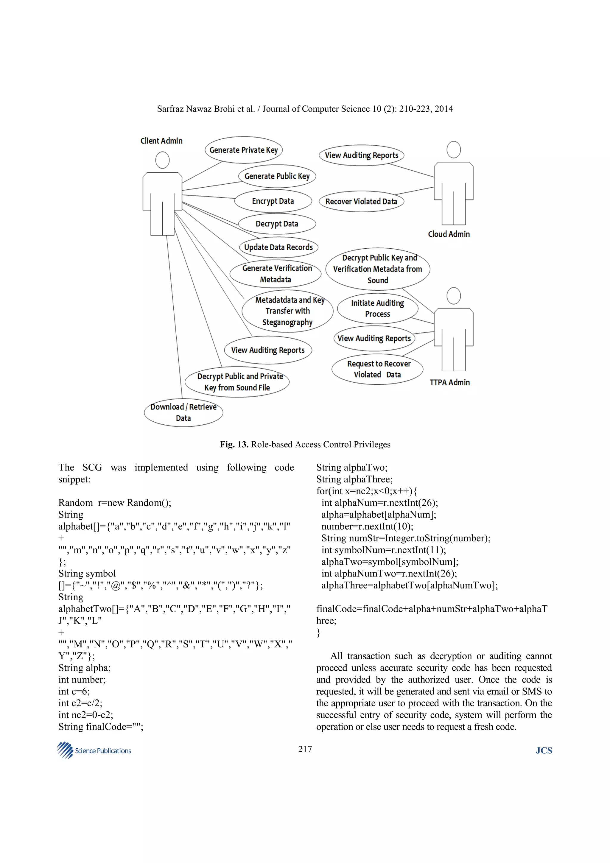 Sarfraz Nawaz Brohi et al. / Journal of Computer Science 10 (2): 210-223, 2014

Fig. 13. Role-based Access Control Privileges

The SCG was implemented using following code
snippet:

String alphaTwo;
String alphaThree;
for(int x=nc2;x<0;x++){
int alphaNum=r.nextInt(26);
alpha=alphabet[alphaNum];
number=r.nextInt(10);
String numStr=Integer.toString(number);
int symbolNum=r.nextInt(11);
alphaTwo=symbol[symbolNum];
int alphaNumTwo=r.nextInt(26);
alphaThree=alphabetTwo[alphaNumTwo];

Random r=new Random();
String
alphabet[]={"a","b","c","d","e","f","g","h","i","j","k","l"
+
"","m","n","o","p","q","r","s","t","u","v","w","x","y","z"
};
String symbol
[]={"~","!","@","$","%","^","&","*","(",")","?"};
String
alphabetTwo[]={"A","B","C","D","E","F","G","H","I","
J","K","L"
+
"","M","N","O","P","Q","R","S","T","U","V","W","X","
Y","Z"};
String alpha;
int number;
int c=6;
int c2=c/2;
int nc2=0-c2;
String finalCode="";
Science Publications

finalCode=finalCode+alpha+numStr+alphaTwo+alphaT
hree;
}
All transaction such as decryption or auditing cannot
proceed unless accurate security code has been requested
and provided by the authorized user. Once the code is
requested, it will be generated and sent via email or SMS to
the appropriate user to proceed with the transaction. On the
successful entry of security code, system will perform the
operation or else user needs to request a fresh code.
217

JCS

 