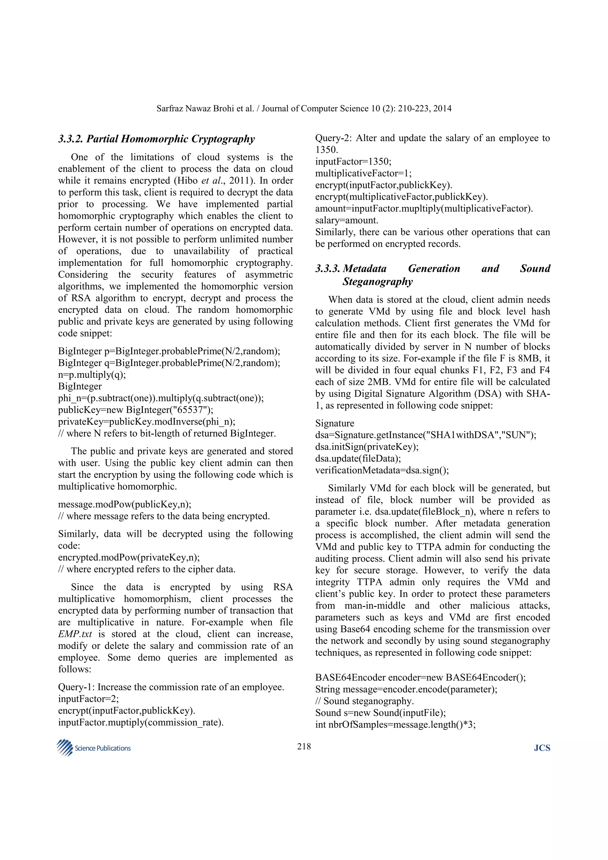 Sarfraz Nawaz Brohi et al. / Journal of Computer Science 10 (2): 210-223, 2014

Query-2: Alter and update the salary of an employee to
1350.
inputFactor=1350;
multiplicativeFactor=1;
encrypt(inputFactor,publickKey).
encrypt(multiplicativeFactor,publickKey).
amount=inputFactor.mupltiply(multiplicativeFactor).
salary=amount.
Similarly, there can be various other operations that can
be performed on encrypted records.

3.3.2. Partial Homomorphic Cryptography
One of the limitations of cloud systems is the
enablement of the client to process the data on cloud
while it remains encrypted (Hibo et al., 2011). In order
to perform this task, client is required to decrypt the data
prior to processing. We have implemented partial
homomorphic cryptography which enables the client to
perform certain number of operations on encrypted data.
However, it is not possible to perform unlimited number
of operations, due to unavailability of practical
implementation for full homomorphic cryptography.
Considering the security features of asymmetric
algorithms, we implemented the homomorphic version
of RSA algorithm to encrypt, decrypt and process the
encrypted data on cloud. The random homomorphic
public and private keys are generated by using following
code snippet:

3.3.3. Metadata
Generation
Steganography

Sound

When data is stored at the cloud, client admin needs
to generate VMd by using file and block level hash
calculation methods. Client first generates the VMd for
entire file and then for its each block. The file will be
automatically divided by server in N number of blocks
according to its size. For-example if the file F is 8MB, it
will be divided in four equal chunks F1, F2, F3 and F4
each of size 2MB. VMd for entire file will be calculated
by using Digital Signature Algorithm (DSA) with SHA1, as represented in following code snippet:

BigInteger p=BigInteger.probablePrime(N/2,random);
BigInteger q=BigInteger.probablePrime(N/2,random);
n=p.multiply(q);
BigInteger
phi_n=(p.subtract(one)).multiply(q.subtract(one));
publicKey=new BigInteger("65537");
privateKey=publicKey.modInverse(phi_n);
// where N refers to bit-length of returned BigInteger.

Signature
dsa=Signature.getInstance("SHA1withDSA","SUN");
dsa.initSign(privateKey);
dsa.update(fileData);
verificationMetadata=dsa.sign();

The public and private keys are generated and stored
with user. Using the public key client admin can then
start the encryption by using the following code which is
multiplicative homomorphic.

Similarly VMd for each block will be generated, but
instead of file, block number will be provided as
parameter i.e. dsa.update(fileBlock_n), where n refers to
a specific block number. After metadata generation
process is accomplished, the client admin will send the
VMd and public key to TTPA admin for conducting the
auditing process. Client admin will also send his private
key for secure storage. However, to verify the data
integrity TTPA admin only requires the VMd and
client’s public key. In order to protect these parameters
from man-in-middle and other malicious attacks,
parameters such as keys and VMd are first encoded
using Base64 encoding scheme for the transmission over
the network and secondly by using sound steganography
techniques, as represented in following code snippet:

message.modPow(publicKey,n);
// where message refers to the data being encrypted.
Similarly, data will be decrypted using the following
code:
encrypted.modPow(privateKey,n);
// where encrypted refers to the cipher data.
Since the data is encrypted by using RSA
multiplicative homomorphism, client processes the
encrypted data by performing number of transaction that
are multiplicative in nature. For-example when file
EMP.txt is stored at the cloud, client can increase,
modify or delete the salary and commission rate of an
employee. Some demo queries are implemented as
follows:

BASE64Encoder encoder=new BASE64Encoder();
String message=encoder.encode(parameter);
// Sound steganography.
Sound s=new Sound(inputFile);
int nbrOfSamples=message.length()*3;

Query-1: Increase the commission rate of an employee.
inputFactor=2;
encrypt(inputFactor,publickKey).
inputFactor.muptiply(commission_rate).
Science Publications

and

218

JCS

 