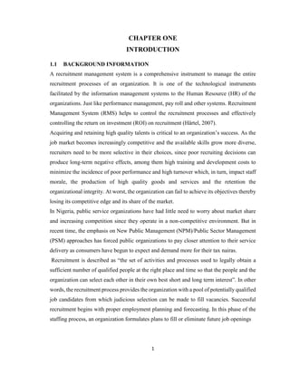 1
CHAPTER ONE
INTRODUCTION
1.1 BACKGROUND INFORMATION
A recruitment management system is a comprehensive instrument to manage the entire
recruitment processes of an organization. It is one of the technological instruments
facilitated by the information management systems to the Human Resource (HR) of the
organizations. Just like performance management, pay roll and other systems. Recruitment
Management System (RMS) helps to control the recruitment processes and effectively
controlling the return on investment (ROI) on recruitment (Härtel, 2007).
Acquiring and retaining high quality talents is critical to an organization’s success. As the
job market becomes increasingly competitive and the available skills grow more diverse,
recruiters need to be more selective in their choices, since poor recruiting decisions can
produce long-term negative effects, among them high training and development costs to
minimize the incidence of poor performance and high turnover which, in turn, impact staff
morale, the production of high quality goods and services and the retention the
organizational integrity. At worst, the organization can fail to achieve its objectives thereby
losing its competitive edge and its share of the market.
In Nigeria, public service organizations have had little need to worry about market share
and increasing competition since they operate in a non-competitive environment. But in
recent time, the emphasis on New Public Management (NPM)/Public Sector Management
(PSM) approaches has forced public organizations to pay closer attention to their service
delivery as consumers have begun to expect and demand more for their tax nairas.
Recruitment is described as “the set of activities and processes used to legally obtain a
sufficient number of qualified people at the right place and time so that the people and the
organization can select each other in their own best short and long term interest”. In other
words, the recruitment process provides the organization with a pool of potentially qualified
job candidates from which judicious selection can be made to fill vacancies. Successful
recruitment begins with proper employment planning and forecasting. In this phase of the
staffing process, an organization formulates plans to fill or eliminate future job openings
 