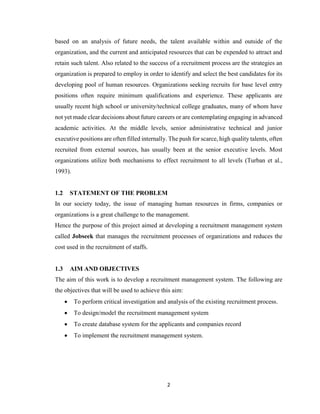2
based on an analysis of future needs, the talent available within and outside of the
organization, and the current and anticipated resources that can be expended to attract and
retain such talent. Also related to the success of a recruitment process are the strategies an
organization is prepared to employ in order to identify and select the best candidates for its
developing pool of human resources. Organizations seeking recruits for base level entry
positions often require minimum qualifications and experience. These applicants are
usually recent high school or university/technical college graduates, many of whom have
not yet made clear decisions about future careers or are contemplating engaging in advanced
academic activities. At the middle levels, senior administrative technical and junior
executive positions are often filled internally. The push for scarce, high quality talents, often
recruited from external sources, has usually been at the senior executive levels. Most
organizations utilize both mechanisms to effect recruitment to all levels (Turban et al.,
1993).
1.2 STATEMENT OF THE PROBLEM
In our society today, the issue of managing human resources in firms, companies or
organizations is a great challenge to the management.
Hence the purpose of this project aimed at developing a recruitment management system
called Jobseek that manages the recruitment processes of organizations and reduces the
cost used in the recruitment of staffs.
1.3 AIM AND OBJECTIVES
The aim of this work is to develop a recruitment management system. The following are
the objectives that will be used to achieve this aim:
 To perform critical investigation and analysis of the existing recruitment process.
 To design/model the recruitment management system
 To create database system for the applicants and companies record
 To implement the recruitment management system.
 