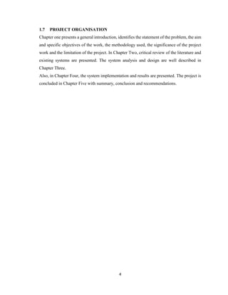 4
1.7 PROJECT ORGANISATION
Chapter one presents a general introduction, identifies the statement of the problem, the aim
and specific objectives of the work, the methodology used, the significance of the project
work and the limitation of the project. In Chapter Two, critical review of the literature and
existing systems are presented. The system analysis and design are well described in
Chapter Three.
Also, in Chapter Four, the system implementation and results are presented. The project is
concluded in Chapter Five with summary, conclusion and recommendations.
 