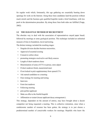 6
for regular work which, fortunately, this age gathering are essentially hunting down
openings for work on the Internet. Along these lines candidates land the position without
much stretch and the business gets qualified hopefuls inside a brief timeframe, with less
push in the determination procedure. By along these lines both sides are fulfilled (Trapp,
2002).
2.2 THE OLD-STYLE METHOD OF RECRUITMENT
The obsolete way to deal with the association of representatives stayed paper based,
followed by meetings at some geological position. This technique included an unlimited
measure of time in foundation, travel and testing.
The distinct strategy included the resulting stages:
• Singular division decides business necessities,
• Approval of essential existing
• Consent to utilize chose
• promoting strategies resolved to suit likely sources
• Length of short rundown chose
• Determination of some of CV's to peruse, store adjust
• If short rundown finish, mastermind meet
• If not locked in pick supplementary from spared CV's
• Ask named candidates to a meeting
• Elect strategy for meeting and testing
• Interview
• Form last rundown
• Following meeting
• pick perfect applicant
• Make an offer to the fruitful hopeful
• Affirmation or restart (incase applicant decay arrangement.)
This strategy, dependent on the amount of entries, may have brought about a decent
competitor not being requested a meeting. This is collective reiteration, since when a
cumbersome number of resumes has been gotten, the strategy is to just choose a
predetermined number of conceivable workers for meetings. Hopefuls who knew the
 
