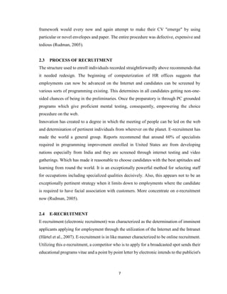 7
framework would every now and again attempt to make their CV "emerge" by using
particular or novel envelopes and paper. The entire procedure was defective, expensive and
tedious (Rudman, 2005).
2.3 PROCESS OF RECRUITMENT
The structure used to enroll individuals recorded straightforwardly above recommends that
it needed redesign. The beginning of computerization of HR offices suggests that
employments can now be advanced on the Internet and candidates can be screened by
various sorts of programming existing. This determines in all candidates getting non-one-
sided chances of being in the preliminaries. Once the preparatory is through PC grounded
programs which give proficient mental testing, consequently, empowering the choice
procedure on the web.
Innovation has created to a degree in which the meeting of people can be led on the web
and determination of pertinent individuals from wherever on the planet. E-recruitment has
made the world a general group. Reports recommend that around 60% of specialists
required in programming improvement enrolled in United States are from developing
nations especially from India and they are screened through internet testing and video
gatherings. Which has made it reasonable to choose candidates with the best aptitudes and
learning from round the world. It is an exceptionally powerful method for selecting staff
for occupations including specialized qualities decisively. Also, this appears not to be an
exceptionally pertinent strategy when it limits down to employments where the candidate
is required to have facial association with customers. More concentrate on e-recruitment
now (Rudman, 2005).
2.4 E-RECRUITMENT
E-recruitment (electronic recruitment) was characterized as the determination of imminent
applicants applying for employment through the utilization of the Internet and the Intranet
(Härtel et al., 2007). E-recruitment is in like manner characterized to be online recruitment.
Utilizing this e-recruitment, a competitor who is to apply for a broadcasted spot sends their
educational programs vitae and a point by point letter by electronic intends to the publicist's
 