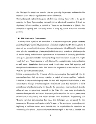8
site. That specific educational modules vitae are gotten by the promoter and examined in
the midst of the other CV's gotten from various competitors.
One fundamental preferred standpoint of electronic enlisting frameworks is the get to
capacity. Anybody from anyplace can apply for an advertised occupation. It is of no
significance if the candidate is situated in Ghana and the business is in Liberia. The
framework is open by both sides every minute of every day, which is included favorable
position.
2.4.1 The Direction of E-recruitment
The reality which expresses that innovation is an extremely significant gadget for HRM
procedures to play out its obligations in an association is upheld by (Du Plessis, 2007). It
does not just streamline the treatment of representative data, it is additionally significant
amid selecting methodology. It is extremely viable and quick; henceforth, it is in vogue in
all nations and by more selection representatives. E-recruitment is extending particularly
quickly as a greater amount of the populace picks up dish to innovation. Indeed, even people
which don't have PCs are cunning to work this road for occupation seeks by the utilization
of web shops. Associations furthermore work organizations show their openings and
occupation discoverers can transfer their educational programs vitae onto the World Wide
Web at a reasonably minimal effort.
Setting up programming like 'dynamic selection representative' has supported Nike to
completely enhance their recruitment procedure to make it advance compelling. Previously
it required 62 days to involve purge spots, yet now, with the guide of e-recruitment, it was
diminished to 42 days. With the usage of e-recruitment, chiefs free themselves of most
printed material and not regularly free data, for the reason that a huge number of résumés
effectively can be spared and recouped. At the Nike HQ, every single application is
considered as a potential worker and they would prefer not to lose the road to get the most
talented staff. Consequently, each résumé must be sorted deliberately. Programming like
'dynamic selection representative' has made that technique less unpleasant for the
organization. 'Dynamic enrollment specialist' is a part of the recruitment strategy from the
beginning. Candidates transfer their résumés onto the organization site subsequent to
overhauling their profile. Once finished, the fundamental part of the work is finished. The
 