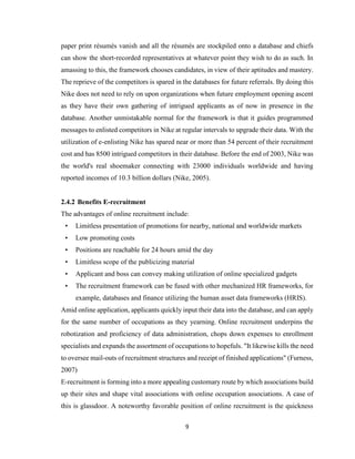 9
paper print résumés vanish and all the résumés are stockpiled onto a database and chiefs
can show the short-recorded representatives at whatever point they wish to do as such. In
amassing to this, the framework chooses candidates, in view of their aptitudes and mastery.
The reprieve of the competitors is spared in the databases for future referrals. By doing this
Nike does not need to rely on upon organizations when future employment opening ascent
as they have their own gathering of intrigued applicants as of now in presence in the
database. Another unmistakable normal for the framework is that it guides programmed
messages to enlisted competitors in Nike at regular intervals to upgrade their data. With the
utilization of e-enlisting Nike has spared near or more than 54 percent of their recruitment
cost and has 8500 intrigued competitors in their database. Before the end of 2003, Nike was
the world's real shoemaker connecting with 23000 individuals worldwide and having
reported incomes of 10.3 billion dollars (Nike, 2005).
2.4.2 Benefits E-recruitment
The advantages of online recruitment include:
• Limitless presentation of promotions for nearby, national and worldwide markets
• Low promoting costs
• Positions are reachable for 24 hours amid the day
• Limitless scope of the publicizing material
• Applicant and boss can convey making utilization of online specialized gadgets
• The recruitment framework can be fused with other mechanized HR frameworks, for
example, databases and finance utilizing the human asset data frameworks (HRIS).
Amid online application, applicants quickly input their data into the database, and can apply
for the same number of occupations as they yearning. Online recruitment underpins the
robotization and proficiency of data administration, chops down expenses to enrollment
specialists and expands the assortment of occupations to hopefuls. "It likewise kills the need
to oversee mail-outs of recruitment structures and receipt of finished applications" (Furness,
2007)
E-recruitment is forming into a more appealing customary route by which associations build
up their sites and shape vital associations with online occupation associations. A case of
this is glassdoor. A noteworthy favorable position of online recruitment is the quickness
 