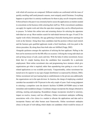 10
with which all exercises are composed. Different retailers are confronted with the issue of
quickly enrolling staff amid pinnacle seasons, most uniquely amid Christmas. Everything
happens so quick that it is entirely troublesome for them to play out all viewpoints serially.
Followed back to the past it was extremely hard to assess the applications as retailers needed
to concentrate on the business while selecting their staff too. With e-recruitment candidates
can apply for regular work and when the open door emerges they can be offered positions
to possess. To bolster this online tests and screening choices for selecting the opportune
individual are set up. Most retailers search for individuals between the ages 18 and 23 for
regular work which, fortunately, this age gathering is basically hunting down openings for
work on the Internet. Along these lines candidates land the position without much stretch
and the business gets qualified applicants inside a brief timeframe, with less push in the
choice procedure. By along these lines both sides are fulfilled (Trapp, 2002)
Alongside quickness emerges the aspiration of utilizing the best applicant. Pulling in the
best can be enormous test for the HR office on occasion. Utilizing the wrong individual can
end up being misuse of cash, assets and time. With the help of online recruitment, bosses
think that it’s simple hunting down the candidates best reasonable for a particular
employment. Most online recruitment sites and programming have strainers which give
organizations get what is required; rather than squandering time getting to a ton of non-
related applications as was available previously. 'Unquestionably, online recruitment has
turned out to be superior to any type of paper distribution' as expressed by (Schoen, 2002).
Online recruitment isn't just loaning help to establishments in the private area additionally
the organizations out in the open division. In America, the charge of employing a medical
caretaker has ascended to 60-70 percent in the only couple of years. Each wrong judgment
in selecting a competitor costs the doctor's facilities $120000 (36792000 naira) in both
immediate and roundabout charges. Coordinate charges incorporate the charges obtained in
enlisting, meeting and preparing. Roundabout charges incorporate mischief to notoriety,
impact on resolve, truancy and less efficiency. Online recruitment underpins wellbeing
associations with a few clinics in a market to allocate the applications and data and to
incorporate finance and other human asset frameworks. Online recruitment underpins
clinics in the part of web talking which shades out candidates which would be misuse of
 