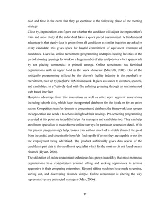11
cash and time in the event that they go continue to the following phase of the meeting
strategy.
Close by, organizations can figure out whether the candidate will adjust the organization's
train and most likely if the individual likes a quick paced environment. A fundamental
advantage is that steady data is gotten from all candidates as similar inquiries are asked to
every candidate; this gives space for lawful commitment of equivalent treatment of
candidates. Likewise, online recruitment programming underpins healing facilities in the
part of showing openings for work on a huge number of sites and jobsites which spares cash
by not placing commercial in printed arrange. Online recruitment has furnished
organizations with an upper hand in the work showcase (Marzulli, 2002). One of the
noticeable programming utilized by the doctor's facility industry is the prophet's e-
recruitment, built up by prophet's HRM framework. It gives assistance to directors, spotters,
and candidates, to effectively deal with the enlisting grouping through an unconstrained
web-based interface
Hospitals advantage from this innovation as well as other open segment associations
including schools also, which have incorporated databases for the locale or for an entire
nation. Competitors transfer résumés to concentrated database; the framework later screens
the application and sends it to schools in light of their cravings. Pre-screening programming
executed at this point are incredible helps for managers and candidates too. They can help
enrollment specialists to make diverse online surveys for particular occupation detail. With
this present programming's help, bosses can without much of a stretch channel the great
from the awful, and conceivable hopefuls find rapidly if or not they are capable or not for
the employment being advertised. The product additionally gives data access of the
candidate's past data to the enrollment specialist which for the most part is not found on any
résumés (Dysart, 2006).
The utilization of online recruitment techniques has grown incredibly that most enormous
organizations have computerized résumé sifting and seeking apparatuses to remain
aggressive in their comparing enterprises. Résumé sifting machines have made screening,
sorting out, and discovering résumés simple. Online recruitment is altering the way
representatives are contracted managers (May, 2006).
 