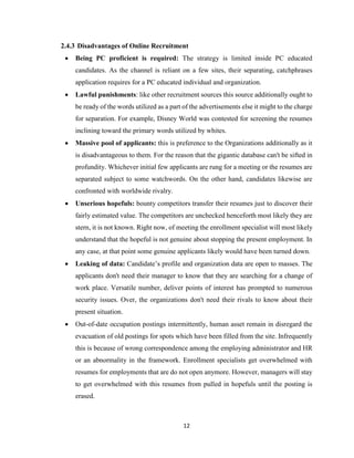 12
2.4.3 Disadvantages of Online Recruitment
 Being PC proficient is required: The strategy is limited inside PC educated
candidates. As the channel is reliant on a few sites, their separating, catchphrases
application requires for a PC educated individual and organization.
 Lawful punishments: like other recruitment sources this source additionally ought to
be ready of the words utilized as a part of the advertisements else it might to the charge
for separation. For example, Disney World was contested for screening the resumes
inclining toward the primary words utilized by whites.
 Massive pool of applicants: this is preference to the Organizations additionally as it
is disadvantageous to them. For the reason that the gigantic database can't be sifted in
profundity. Whichever initial few applicants are rung for a meeting or the resumes are
separated subject to some watchwords. On the other hand, candidates likewise are
confronted with worldwide rivalry.
 Unserious hopefuls: bounty competitors transfer their resumes just to discover their
fairly estimated value. The competitors are unchecked henceforth most likely they are
stern, it is not known. Right now, of meeting the enrollment specialist will most likely
understand that the hopeful is not genuine about stopping the present employment. In
any case, at that point some genuine applicants likely would have been turned down.
 Leaking of data: Candidate’s profile and organization data are open to masses. The
applicants don't need their manager to know that they are searching for a change of
work place. Versatile number, deliver points of interest has prompted to numerous
security issues. Over, the organizations don't need their rivals to know about their
present situation.
 Out-of-date occupation postings intermittently, human asset remain in disregard the
evacuation of old postings for spots which have been filled from the site. Infrequently
this is because of wrong correspondence among the employing administrator and HR
or an abnormality in the framework. Enrollment specialists get overwhelmed with
resumes for employments that are do not open anymore. However, managers will stay
to get overwhelmed with this resumes from pulled in hopefuls until the posting is
erased.
 