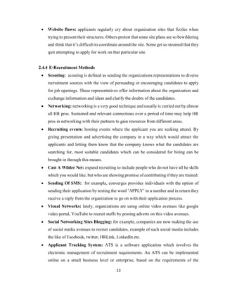13
 Website flaws: applicants regularly cry about organization sites that fizzles when
trying to present their structures. Others protest that some site plans are so bewildering
and think that it’s difficult to coordinate around the site. Some get so steamed that they
quit attempting to apply for work on that particular site.
2.4.4 E-Recruitment Methods
 Scouting: scouting is defined as sending the organizations representations to diverse
recruitment sources with the view of persuading or encouraging candidates to apply
for job openings. These representatives offer information about the organization and
exchange information and ideas and clarify the doubts of the candidates.
 Networking: networking is a very good technique and usually is carried out by almost
all HR pros. Sustained and relevant connections over a period of time may help HR
pros in networking with their partners to gain resources from different areas.
 Recruiting events: hosting events where the applicant you are seeking attend. By
giving presentation and advertising the company in a way which would attract the
applicants and letting them know that the company knows what the candidates are
searching for, most suitable candidates which can be considered for hiring can be
brought in through this means.
 Cast A Wilder Net: expand recruiting to include people who do not have all he skills
which you would like, but who are showing promise of contributing if they are trained.
 Sending Of SMS: for example, converges provides individuals with the option of
sending their application by texting the word ’APPLY’ to a number and in return they
receive a reply from the organization to go on with their application process.
 Visual Networks: lately, organizations are using online video avenues like google
video portal, YouTube to recruit staffs by posting adverts on this video avenues.
 Social Networking Sites Blogging: for example, companies are now making the use
of social media avenues to recruit candidates, example of such social media includes
the like of Facebook, twitter, HRLink, LinkedIn etc.
 Applicant Tracking System: ATS is a software application which involves the
electronic management of recruitment requirements. An ATS can be implemented
online on a small business level or enterprise, based on the requirements of the
 
