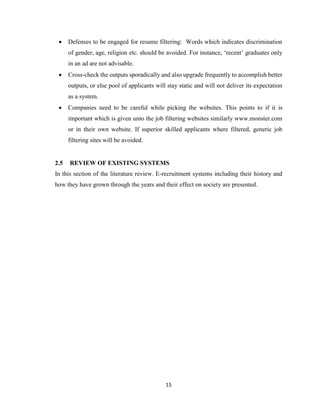 15
 Defenses to be engaged for resume filtering: Words which indicates discrimination
of gender, age, religion etc. should be avoided. For instance, ‘recent’ graduates only
in an ad are not advisable.
 Cross-check the outputs sporadically and also upgrade frequently to accomplish better
outputs, or else pool of applicants will stay static and will not deliver its expectation
as a system.
 Companies need to be careful while picking the websites. This points to if it is
important which is given unto the job filtering websites similarly www.monster.com
or in their own website. If superior skilled applicants where filtered, generic job
filtering sites will be avoided.
2.5 REVIEW OF EXISTING SYSTEMS
In this section of the literature review. E-recruitment systems including their history and
how they have grown through the years and their effect on society are presented.
 
