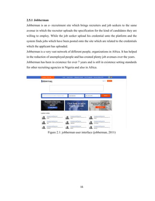 16
2.5.1 Jobberman
Jobberman is an e- recruitment site which brings recruiters and job seekers to the same
avenue in which the recruiter uploads the specification for the kind of candidates they are
willing to employ. While the job seeker upload his credential unto the platform and the
system finds jobs which have been posted onto the site which are related to the credentials
which the applicant has uploaded.
Jobberman is a very vast network of different people, organizations in Africa. It has helped
in the reduction of unemployed people and has created plenty job avenues over the years.
Jobberman has been in existence for over 7 years and is still in existence setting standards
for other recruiting agencies in Nigeria and also in Africa.
Figure 2.1: jobberman user interface (jobberman, 2011)
 