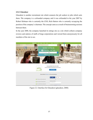 17
2.5.2 Glassdoor
Glassdoor is another recruitment site which connects the job seekers to jobs which suits
them. The company is a cofounded company and it was cofounded in the year 2007 by
Robert Hohman who is currently the CEO, Rich Barton who is currently occupying the
position of the company’s chairman. The concept came as a result of brainstorming sections
between them.
In the year 2008, the company launched its ratings site as a site which collects company
reviews and salaries of staffs of large corporations and viewed them anonymously for all
members of the site to see.
Figure 2.2: Interface for Glassdoor (glassdoor, 2008)
 