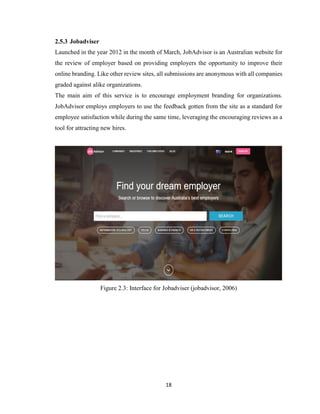 18
2.5.3 Jobadviser
Launched in the year 2012 in the month of March, JobAdvisor is an Australian website for
the review of employer based on providing employers the opportunity to improve their
online branding. Like other review sites, all submissions are anonymous with all companies
graded against alike organizations.
The main aim of this service is to encourage employment branding for organizations.
JobAdvisor employs employers to use the feedback gotten from the site as a standard for
employee satisfaction while during the same time, leveraging the encouraging reviews as a
tool for attracting new hires.
Figure 2.3: Interface for Jobadviser (jobadvisor, 2006)
 