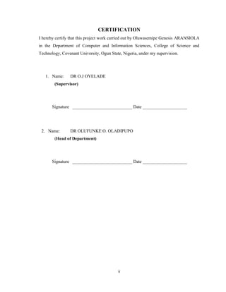 ii
CERTIFICATION
I hereby certify that this project work carried out by Oluwasemipe Genesis ARANSIOLA
in the Department of Computer and Information Sciences, College of Science and
Technology, Covenant University, Ogun State, Nigeria, under my supervision.
1. Name: DR O.J OYELADE
(Supervisor)
Signature ___________________________ Date ____________________
2. Name: DR OLUFUNKE O. OLADIPUPO
(Head of Department)
Signature ___________________________ Date ____________________
 