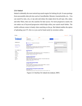 19
2.5.4 Indeed
Indeed is debatably the most noticed top search engine for looking for job. It sums postings
from uncountable other job sites such as CareerBuilder, Monster, JournalismJobs, etc... You
can search by state, city, or zip code and reduce the output down by job type, title, salary
and other filters, then save the searches for later access. For more progressive search, the
site makes use of keyword progression which helps refine your search much further. The
mobile software comes in handy when searching on the go. But Indeed enables the option
of uploading your CV, this is so you can be found easily by recruiters online.
Figure 2.4: Interface for indeed site (indeed, 2005)
 