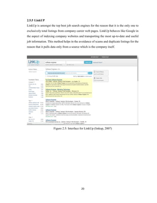 20
2.5.5 LinkUP
LinkUp is amongst the top best job search engines for the reason that it is the only one to
exclusively total listings from company career web pages. LinkUp behaves like Google in
the aspect of indexing company websites and transporting the most up-to-date and useful
job information. This method helps in the avoidance of scams and duplicate listings for the
reason that it pulls data only from a source which is the company itself.
Figure 2.5: Interface for LinkUp (linkup, 2007)
 