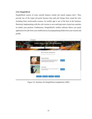 21
2.5.6 SimplyHired
SimplyHired consist of some smooth features similar job search engines don’t. They
provide one of the major job pools because they pull job listings from round the web,
including from social-media avenues. Its mobile app is one of the best in the business,
flawlessly implementing with the web version to save and keep track of previous searches
no matter your position. Furthermore, SimplyHired’s mobile software allows you quick
application for jobs from your mobile device by prepopulating fields from your resume and
profile.
Figure 2.6: Interface for SimplyHired (simplehired, 2005)
 