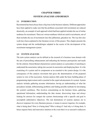23
CHAPTER THREE
SYSTEM ANALYSIS AND DESIGN
3.1 INTRODUCTION
Recruitment has been always been a big issue in the business industry. Different approaches
have been applied to make sure that the problems associated with recruitment are reduced
drastically, an example of such approach which had been applied includes the use of online
mediums for recruitment. There are various mediums which are used in recruitment, one of
them includes the use of recruitment sites like jobberman, glassdoor etc. The way this sites
work have been explained in the literature review of this project. This chapter presents the
system design and the methodologies adopted in the course of the development of the
recruitment management system.
3.2 SYSTEM ANALYSIS
The term system analysis can be defined as the research of a business issue domain with
the aim of prescribing enhancements and indicating the business prerequisites and needs
for the solution. Simon Bennet characterizes system analysis as a procedure of searching to
understand the association, taking into account its necessities and displaying them. It is the
examining of a system and its components as an essential to the system design. It is the
consequence of this analysis movement that gives the determinations of the proposed
system in view of the necessities. System analysis falls under the basic building phase of
programming improvement and is essential in the expert advancement of a system. System
analysis includes gathering accurate information, having an understanding of what the
procedures include, differentiating problems and finding possible methods for developing
the system's usefulness. This involves concentrating on the business forms, gathering
operational information, understanding the data stream, discovering stops and always
looking for answers for conquer the systems shortcomings with a specific end goal to
accomplish authoritative objectives. The real destinations of systems analysis are to
discover responses for every Business process, it means to answer inquiries, for example,
what is being done? How is it being done? Who is doing it? And why is it being done. It
hence requires basic and innovative intuition in the event that it is to succeed it endeavors
 