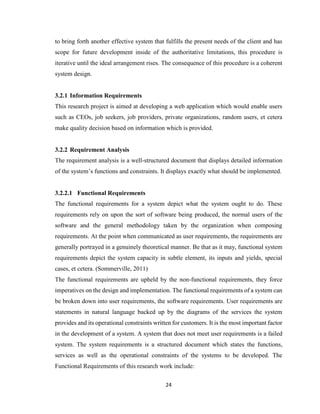 24
to bring forth another effective system that fulfills the present needs of the client and has
scope for future development inside of the authoritative limitations, this procedure is
iterative until the ideal arrangement rises. The consequence of this procedure is a coherent
system design.
3.2.1 Information Requirements
This research project is aimed at developing a web application which would enable users
such as CEOs, job seekers, job providers, private organizations, random users, et cetera
make quality decision based on information which is provided.
3.2.2 Requirement Analysis
The requirement analysis is a well-structured document that displays detailed information
of the system’s functions and constraints. It displays exactly what should be implemented.
3.2.2.1 Functional Requirements
The functional requirements for a system depict what the system ought to do. These
requirements rely on upon the sort of software being produced, the normal users of the
software and the general methodology taken by the organization when composing
requirements. At the point when communicated as user requirements, the requirements are
generally portrayed in a genuinely theoretical manner. Be that as it may, functional system
requirements depict the system capacity in subtle element, its inputs and yields, special
cases, et cetera. (Sommerville, 2011)
The functional requirements are upheld by the non-functional requirements, they force
imperatives on the design and implementation. The functional requirements of a system can
be broken down into user requirements, the software requirements. User requirements are
statements in natural language backed up by the diagrams of the services the system
provides and its operational constraints written for customers. It is the most important factor
in the development of a system. A system that does not meet user requirements is a failed
system. The system requirements is a structured document which states the functions,
services as well as the operational constraints of the systems to be developed. The
Functional Requirements of this research work include:
 