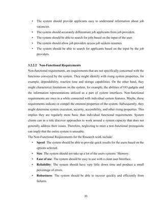 25
• The system should provide applicants easy to understand information about job
vacancies.
• The system should accurately differentiate job applicants from job providers.
• The system should be able to search for jobs based on the input of the user.
• The system should allow job providers access job seekers resumes.
• The system should be able to search for applicants based on the input by the job
providers.
3.2.2.2 Non-Functional Requirements
Non-functional requirements, are requirements that are not specifically concerned with the
functions conveyed by the system. They might identify with rising system properties, for
example, dependability, reaction time and storage capabilities. On the other hand, they
might characterize limitations on the system, for example, the abilities of I/O gadgets and
the information representations utilized as a part of system interfaces. Non-functional
requirements are once in a while connected with individual system features. Maybe, these
requirements indicate or compel the eminent properties of the system. Subsequently, they
might determine system execution, security, accessibility, and other rising properties. This
implies they are regularly more basic than individual functional requirements. System
clients can as a rule discover approaches to work around a system capacity that does not
generally address their issues. Therefore, neglecting to meet a non-functional prerequisite
can imply that the entire system is unusable.
The Non-Functional Requirements for the Research work include:
• Speed: The system should be able to provide quick results for the users based on the
options selected.
• Size: The system should not take up a lot of the users systems’ Memory.
• Ease of use: The system should be easy to use with a clean user Interface.
• Reliability: The system should have very little down time and produce a small
percentage of errors.
• Robustness: The system should be able to recover quickly and efficiently from
failures.
 