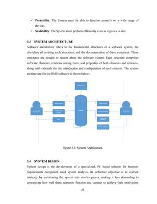 26
• Portability: The System must be able to function properly on a wide range of
devices.
• Scalability: The System must perform efficiently even as it grows in size.
3.3 SYSTEM ARCHITECTURE
Software architecture refers to the fundamental structures of a software system, the
discipline of creating such structures, and the documentation of these structures. These
structures are needed to reason about the software system. Each structure comprises
software elements, relations among them, and properties of both elements and relations,
along with rationale for the introduction and configuration of each element. The system
architecture for the RMS software is shown below:
Figure 3.1: System Architecture.
3.4 SYSTEM DESIGN
System design is the development of a specialized, PC based solution for business
requirements recognized amid system analysis, its definitive objective is to oversee
intricacy by partitioning the system into smaller pieces, making it less demanding to
concentrate how well these segments function and connect to achieve their motivation.
 