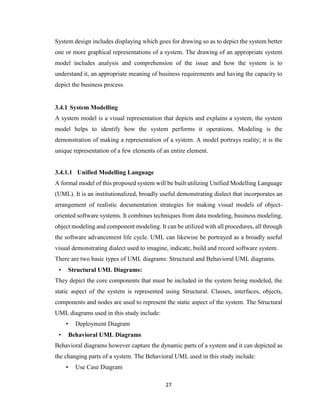 27
System design includes displaying which goes for drawing so as to depict the system better
one or more graphical representations of a system. The drawing of an appropriate system
model includes analysis and comprehension of the issue and how the system is to
understand it, an appropriate meaning of business requirements and having the capacity to
depict the business process.
3.4.1 System Modelling
A system model is a visual representation that depicts and explains a system, the system
model helps to identify how the system performs it operations. Modeling is the
demonstration of making a representation of a system. A model portrays reality; it is the
unique representation of a few elements of an entire element.
3.4.1.1 Unified Modelling Language
A formal model of this proposed system will be built utilizing Unified Modelling Language
(UML). It is an institutionalized, broadly useful demonstrating dialect that incorporates an
arrangement of realistic documentation strategies for making visual models of object-
oriented software systems. It combines techniques from data modeling, business modeling,
object modeling and component modeling. It can be utilized with all procedures, all through
the software advancement life cycle. UML can likewise be portrayed as a broadly useful
visual demonstrating dialect used to imagine, indicate, build and record software system.
There are two basic types of UML diagrams: Structural and Behavioral UML diagrams.
• Structural UML Diagrams:
They depict the core components that must be included in the system being modeled, the
static aspect of the system is represented using Structural. Classes, interfaces, objects,
components and nodes are used to represent the static aspect of the system. The Structural
UML diagrams used in this study include:
• Deployment Diagram
• Behavioral UML Diagrams
Behavioral diagrams however capture the dynamic parts of a system and it can depicted as
the changing parts of a system. The Behavioral UML used in this study include:
• Use Case Diagram
 